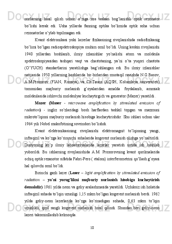 nurlarning   hosil   qilish   uchun   o’ziga   xos   teskari   bog’lanishli   optik   rezonator
bo’lishi   kerak   edi.   Usha   yillarda   fanning   optika   bo’limida   optik   soha   uchun
rezonatorlar o’ylab topilmagan edi. 
Kvant   elektronikasi   yoki   lazerlar   fizikasining   rivojlanishida   radiofizikanig
bo’limi bo’lgan radiospektroskopiya muhim omil bo’ldi. Uning keskin rivojlanishi
1940   yillardan   boshlanib,   ilmiy   izlanishlar   yo’nalishi   atom   va   molekula
spektroskopiyasidan   tashqari   vaqt   va   chastotaning,   ya’ni   o’ta   yuqori   chastota
(O’YUCH)   standartlarini   yaratilishga   bag’ishlangan   edi.   Bu   ilmiy   izlanishlar
natijasida   1950   yillarning   boshlarida   bir-birlaridan   mustaqil   ravishda   N.G.Basov,
A.M.Proxorov   (FIAN,   Rossiya)   va   Ch.Tauns   (AQSH,   Kolumbiya   universiteti)
tomonidan   majburiy   nurlanish   g’oyalaridan   amalda   foydalanib,   ammiak
molekulasida ishlovchi molekulyar kuchaytirgich va generator (Mazer) yaratildi .
Mazer   (Maser   -   microwave   amplification   by   stimulated   emission   of
radiation )   -   ingliz   so’zlaridagi   bosh   harflardan   tashkil   topgan   va   mazmuni
mikroto’lqinni majburiy nurlanish hisobiga kuchaytirishdir. Shu ishlari uchun ular
1964 yili Nobel mukofotining sovrindori bo’lishdi. 
Kvant   elektronikasining   rivojlanishi   elektromagnit   to’lqinning   yangi,
infraqizil va ko’zga ko’rinuvchi sohalarida kogerent nurlanish olishga yo’naltirildi.
Dunyoning   ko’p   ilmiy   laboatoriyalarida   lazerlar   yaratish   ustida   ish   boshlab
yuborildi.   Bu   ishlarning   rivojlanishida   A.M.   Proxorovning   kvant   qurilmalarida
ochiq optik rezanotor sifatida Fabri-Pero ( etaloni) interferometrini qo’llash g’oyasi
hal qiluvchi omil bo’ldi. 
Birinchi   gazli   lazer   ( Laser   –   light   amplification   by   stimulated   emission   of
radiation   –   ya’ni   yorug’likni   majburiy   nurlanish   hisobiga   kuchaytirish
demakdir)  1961 yilda neon va geliy aralashmasida yaratildi. Uzluksiz ish holatida
infraqizil sohada to’lqin uzunligi 1,15 mkm bo’lgan kogerent nurlanish berdi. 1962
yilda   geliy-neon   lazerlarida   ko’zga   ko’rinadigan   sohada,   0,63   mkm   to’lqin
uzunlikli,   qizil   rangli   kogerent   nurlanish   hosil   qilindi.   Shundan   beri   geliy–neon
lazeri takominllashib kelmoqda. 
10 