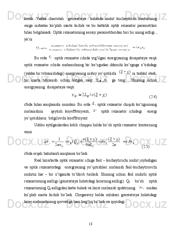 kerak.   Yakka   chastotali     generatsiya     holatida   muhit   kuchaytirish   konturining
eniga   nisbatan   ko’plab   marta   kichik   va   bu   kattalik   optik   rezanator   parametrlari
bilan belgilanadi.  Optik rezanatorning asosiy parametrlaridan biri bu uning aslligi ,
ya’ni 
Bu erda   d
  -optik rezanator ichida yig’ilgan energiyaning dissipatsiya vaqti
optik   rezanator   ichida   nurlanishning   bir   ko’zgudan   ikkinchi   ko’zguga   o’tishdagi
(yakka bir tebranishdagi) energiyaning nisbiy yo’qotilishi   )(	
	 
 ni tashkil etadi,
bir   marta   tebranish   uchun   ketgan   vaqt   2 L
R   / s     ga   teng   .   Shuning   uchun
energiyaning  dissipatsiya vaqti 
                              	
)	(	/	2						c	L RD
                                          ( 2. 4)
ifoda  bilan aniqlanishi  mumkin.  Bu  erda  	
 -  optik rezanator  chiqish  ko’zgusining
nurlanishini       qaytish   koyeffetsiyenti,  	
   optik   rezanator   ichidagi     energi
yo’qotishlarni  belgilovchi koeffitsiyent.
Ushbu   aytilganlardan   kelib   chiqqan   holda   bo ’ sh   optik   rezanator   konturining
enini  
            RR
RR
Dr
Lc
Q	
	

			
	
			
	
 


2 )(
4 )(
/
2 1
0
       ( 2. 5)
ifoda orqali baholanib aniqlansa bo’ladi .
Real lazerlarda optik rezanator ichiga faol – kuchaytiruchi muhit joylashgan
va   optik   rezanatordagi     energiyaning   yo’qotishlari   nurlanish   faol-kuchaytiruvchi
muhitni   har   –   bir   o’tganida   to’ldirib   turiladi.   Shuning   uchun   faol   muhitli   optik
rezanatorning asilligi (generatsiya holatidagi lazerning asilligi) .  Q
1 bo’sh   optik
rezanatorning Q
r  aslligidan katta buladi va lazer nurlanish spektrining     enidan
ko’plab   marta   kichik   bo’ladi.   Chegaraviy   holda   uzluksiz   generatsiya   holatidagi
lazer nurlanishining quvvatiga ham bog’liq bo’ladi va quyidagi 
13 