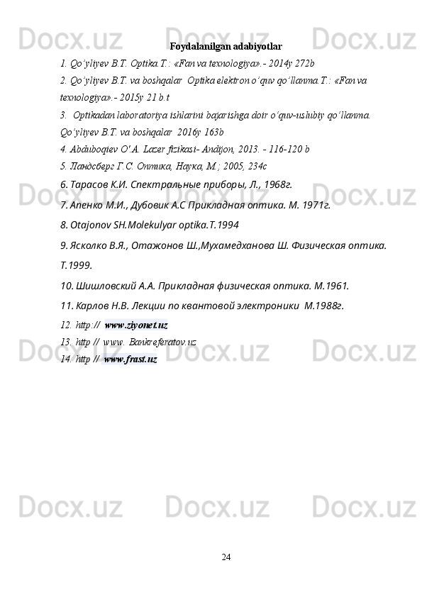 Foydalanilgan   a dabiyotlar
1. Qo’yliyev B.T. Optika.T.: «Fan va texnologiya».- 2014y 272b
2. Qo’yliyev B.T. va boshqalar  Optika elektron o’quv qo’llanma.T.: «Fan va 
texnologiya».- 2015y 21 b.t
3.   Optikadan laboratoriya ishlarini bajarishga doir o’quv-uslubiy qo’llanma. 
Qo’yliyev B.T. va boshqalar  2016y 163b
4. Abduboqiev O'.A. Lazer fizikasi- Andijon, 2013. - 116-120 b
5. Ландсберг Г.С. Оптика, Наука, М.; 2005 , 234с
6. Тарасов К.И. Спектральные приборы, Л., 1968г.
7. Апенко М.И., Дубовик А.С Прикладная оптика. М. 1971г.
8. Otajonov SH.Molekulyar optika.T.1994
9. Ясколко В.Я., Отажонов Ш.,Мухамедханова Ш. Физическая оптика. 
Т.1999.
10. Шишловский А.А. Прикладная физическая оптика. М.1961.
11. Карлов Н.В. Лекции по квантовой электроники  М.1988г.
12. http://    www.ziyonet.uz  
13. http //  www. Bankreferatov.uz
14. http //   www.frast.uz
                                   
24 