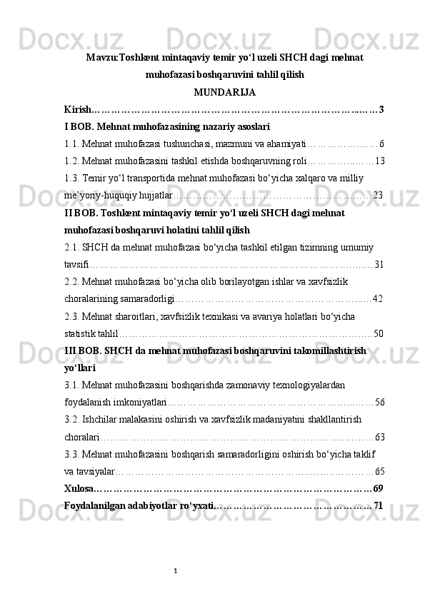 1Mavzu: Toshkent mintaqaviy temir yo‘l uzeli SHCH dagi mehnat
muhofazasi boshqaruvini tahlil qilish
MUNDARIJA
Kirish ……………………………………………………………………...……3
I BOB. Mehnat muhofazasining nazariy asoslari
1.1. Mehnat muhofazasi tushunchasi, mazmuni va ahamiyati …………….……6
1.2. Mehnat muhofazasini tashkil etishda boshqaruvning roli …………...……13
1.3. Temir yo‘l transportida mehnat muhofazasi bo‘yicha xalqaro va milliy 
me’yoriy-huquqiy hujjatlar ……………………………………………………23
II BOB. Toshkent mintaqaviy temir yo‘l uzeli SHCH dagi mehnat 
muhofazasi boshqaruvi holatini tahlil qilish
2.1. SHCH da mehnat muhofazasi bo‘yicha tashkil etilgan tizimning umumiy 
tavsifi …………………………………………………………………….….…31
2.2. Mehnat muhofazasi bo‘yicha olib borilayotgan ishlar va xavfsizlik 
choralarining samaradorligi ………………………………………………...…42
2.3. Mehnat sharoitlari, xavfsizlik texnikasi va avariya holatlari bo‘yicha 
statistik tahlil ………………………………………………………………..…50
III BOB. SHCH da mehnat muhofazasi boshqaruvini takomillashtirish 
yo‘llari
3.1. Mehnat muhofazasini boshqarishda zamonaviy texnologiyalardan 
foydalanish imkoniyatlari ………………………………………………...……56
3.2. Ishchilar malakasini oshirish va xavfsizlik madaniyatini shakllantirish 
choralari ………………………………………………………………..………63
3.3. Mehnat muhofazasini boshqarish samaradorligini oshirish bo‘yicha taklif 
va tavsiyalar …………………………………………………..……..…………65
Xulosa …………………………………………………………………………69
Foydalanilgan adabiyotlar ro‘yxati …………………………………………71 