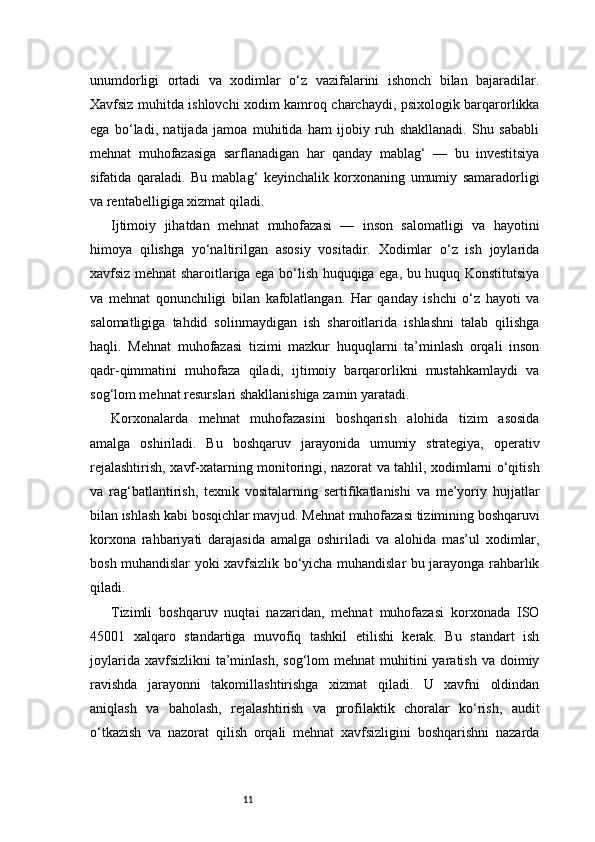 11unumdorligi   ortadi   va   xodimlar   o‘z   vazifalarini   ishonch   bilan   bajaradilar.
Xavfsiz muhitda ishlovchi xodim kamroq charchaydi, psixologik barqarorlikka
ega   bo‘ladi,   natijada   jamoa   muhitida   ham   ijobiy   ruh   shakllanadi.   Shu   sababli
mehnat   muhofazasiga   sarflanadigan   har   qanday   mablag‘   —   bu   investitsiya
sifatida   qaraladi.   Bu   mablag‘   keyinchalik   korxonaning   umumiy   samaradorligi
va rentabelligiga xizmat qiladi.
Ijtimoiy   jihatdan   mehnat   muhofazasi   —   inson   salomatligi   va   hayotini
himoya   qilishga   yo‘naltirilgan   asosiy   vositadir.   Xodimlar   o‘z   ish   joylarida
xavfsiz mehnat sharoitlariga ega bo‘lish huquqiga ega, bu huquq Konstitutsiya
va   mehnat   qonunchiligi   bilan   kafolatlangan.   Har   qanday   ishchi   o‘z   hayoti   va
salomatligiga   tahdid   solinmaydigan   ish   sharoitlarida   ishlashni   talab   qilishga
haqli.   Mehnat   muhofazasi   tizimi   mazkur   huquqlarni   ta’minlash   orqali   inson
qadr-qimmatini   muhofaza   qiladi,   ijtimoiy   barqarorlikni   mustahkamlaydi   va
sog‘lom mehnat resurslari shakllanishiga zamin yaratadi.
Korxonalarda   mehnat   muhofazasini   boshqarish   alohida   tizim   asosida
amalga   oshiriladi.   Bu   boshqaruv   jarayonida   umumiy   strategiya,   operativ
rejalashtirish, xavf-xatarning monitoringi, nazorat va tahlil, xodimlarni o‘qitish
va   rag‘batlantirish,   texnik   vositalarning   sertifikatlanishi   va   me’yoriy   hujjatlar
bilan ishlash kabi bosqichlar mavjud. Mehnat muhofazasi tizimining boshqaruvi
korxona   rahbariyati   darajasida   amalga   oshiriladi   va   alohida   mas’ul   xodimlar,
bosh muhandislar yoki xavfsizlik bo‘yicha muhandislar bu jarayonga rahbarlik
qiladi.
Tizimli   boshqaruv   nuqtai   nazaridan,   mehnat   muhofazasi   korxonada   ISO
45001   xalqaro   standartiga   muvofiq   tashkil   etilishi   kerak.   Bu   standart   ish
joylarida  xavfsizlikni   ta’minlash,  sog‘lom   mehnat  muhitini  yaratish  va  doimiy
ravishda   jarayonni   takomillashtirishga   xizmat   qiladi.   U   xavfni   oldindan
aniqlash   va   baholash,   rejalashtirish   va   profilaktik   choralar   ko‘rish,   audit
o‘tkazish   va   nazorat   qilish   orqali   mehnat   xavfsizligini   boshqarishni   nazarda 