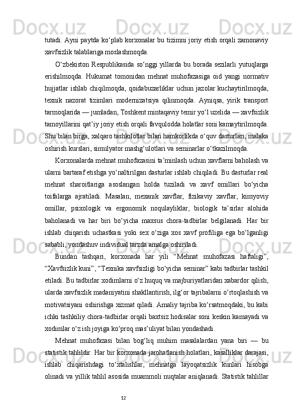 12tutadi. Ayni paytda ko‘plab korxonalar bu tizimni joriy etish orqali zamonaviy
xavfsizlik talablariga moslashmoqda.
O‘zbekiston  Respublikasida  so‘nggi yillarda bu borada sezilarli  yutuqlarga
erishilmoqda.   Hukumat   tomonidan   mehnat   muhofazasiga   oid   yangi   normativ
hujjatlar  ishlab   chiqilmoqda,  qoidabuzarliklar  uchun   jazolar  kuchaytirilmoqda,
texnik   nazorat   tizimlari   modernizatsiya   qilinmoqda.   Ayniqsa,   yirik   transport
tarmoqlarida — jumladan, Toshkent mintaqaviy temir yo‘l uzelida — xavfsizlik
tamoyillarini qat’iy joriy etish orqali favqulodda holatlar soni kamaytirilmoqda.
Shu bilan birga, xalqaro tashkilotlar bilan hamkorlikda o‘quv dasturlari, malaka
oshirish kurslari, simulyator mashg‘ulotlari va seminarlar o‘tkazilmoqda.
Korxonalarda mehnat muhofazasini ta’minlash uchun xavflarni baholash va
ularni bartaraf etishga yo‘naltirilgan dasturlar ishlab chiqiladi. Bu dasturlar real
mehnat   sharoitlariga   asoslangan   holda   tuziladi   va   xavf   omillari   bo‘yicha
toifalarga   ajratiladi.   Masalan,   mexanik   xavflar,   fizikaviy   xavflar,   kimyoviy
omillar,   psixologik   va   ergonomik   noqulayliklar,   biologik   ta’sirlar   alohida
baholanadi   va   har   biri   bo‘yicha   maxsus   chora-tadbirlar   belgilanadi.   Har   bir
ishlab   chiqarish   uchastkasi   yoki   sex   o‘ziga   xos   xavf   profiliga   ega   bo‘lganligi
sababli, yondashuv individual tarzda amalga oshiriladi.
Bundan   tashqari,   korxonada   har   yili   “Mehnat   muhofazasi   haftaligi”,
“Xavfsizlik kuni”, “Texnika xavfsizligi bo‘yicha seminar” kabi tadbirlar tashkil
etiladi. Bu tadbirlar xodimlarni o‘z huquq va majburiyatlaridan xabardor qilish,
ularda xavfsizlik madaniyatini shakllantirish, ilg‘or tajribalarni o‘rtoqlashish va
motivatsiyani oshirishga xizmat qiladi. Amaliy tajriba ko‘rsatmoqdaki, bu kabi
ichki tashkiliy chora-tadbirlar orqali baxtsiz hodisalar soni keskin kamayadi va
xodimlar o‘z ish joyiga ko‘proq mas’uliyat bilan yondashadi.
Mehnat   muhofazasi   bilan   bog‘liq   muhim   masalalardan   yana   biri   —   bu
statistik tahlildir. Har bir korxonada jarohatlanish holatlari, kasalliklar darajasi,
ishlab   chiqarishdagi   to‘xtalishlar,   mehnatga   layoqatsizlik   kunlari   hisobga
olinadi va yillik tahlil asosida muammoli nuqtalar aniqlanadi. Statistik tahlillar 