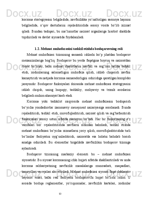 13korxona strategiyasini belgilashda, xavfsizlikka yo‘naltirilgan sarmoya hajmini
belgilashda,   o‘quv   dasturlarini   rejalashtirishda   asosiy   vosita   bo‘lib   xizmat
qiladi.   Bundan   tashqari,   bu   ma’lumotlar   nazorat   organlariga   hisobot   shaklida
topshiriladi va davlat siyosatida foydalaniladi.
1.2. Mehnat muhofazasini tashkil etishda boshqaruvning roli
Mehnat   muhofazasi   tizimining   samarali   ishlashi   ko‘p   jihatdan   boshqaruv
mexanizmlariga   bog‘liq.   Boshqaruv   bu   yerda   faqatgina   buyruq   va   nazoratdan
iborat   bo‘lmay,   balki   mehnat   sharoitlarini   xavfsiz   va   sog‘lom   tarzda   tashkil
etish,   xodimlarning   salomatligini   muhofaza   qilish,   ishlab   chiqarish   xavfini
kamaytirish va natijada korxona samaradorligini oshirishga qaratilgan kompleks
jarayondir.  Boshqaruv  funksiyalari  doirasida  mehnat  muhofazasi  strategiyasini
ishlab   chiqish,   uning   huquqiy,   tashkiliy,   moliyaviy   va   texnik   asoslarini
belgilash muhim ahamiyat kasb etadi.
Korxona   yoki   tashkilot   miqyosida   mehnat   muhofazasini   boshqarish
bo‘yicha   yondashuvlar   zamonaviy   menejment   nazariyasiga   asoslanadi.   Bunda
rejalashtirish, tashkil etish, muvofiqlashtirish, nazorat qilish va rag‘batlantirish
funksiyalari   asosiy   ustun   sifatida   namoyon   bo‘ladi.   Har   bir   funksiyaning   o‘z
vazifalari   bor:   rejalashtirishda   xavflarni   oldindan   baholash,   tashkil   etishda
mehnat   muhofazasi  bo‘yicha  xizmatlarni   joriy  qilish,   muvofiqlashtirishda   turli
bo‘limlar   faoliyatini   uyg‘unlashtirish,   nazoratda   esa   holatni   baholab   borish
amalga   oshiriladi.   Bu   elementlar   birgalikda   xavfsizlikni   boshqaruv   tizimiga
aylantiradi.
Boshqaruv   tizimining   markaziy   elementi   bu   –   mehnat   muhofazasi
siyosatidir. Bu siyosat korxonaning ichki hujjati sifatida shakllantiriladi va unda
korxona   rahbariyatining   xavfsizlik   masalalariga   munosabati,   maqsadlari,
tamoyillari va rejalari aks ettiriladi. Mehnat muhofazasi siyosati faqat deklarativ
bayonot   emas,   balki   real   faoliyatni   boshqaruvchi   hujjat   bo‘lishi   lozim.   U
asosida   boshqa   reglamentlar,   yo‘riqnomalar,   xavfsizlik   kartalari,   xodimlar 