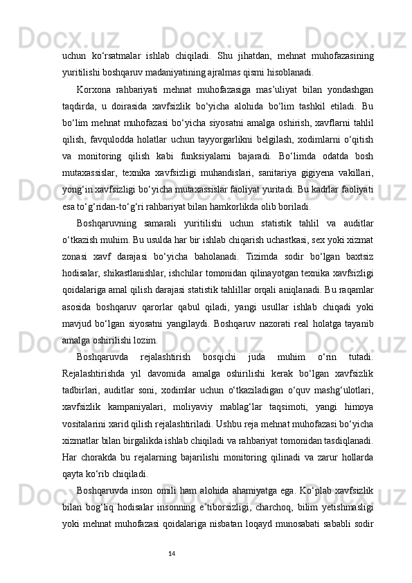 14uchun   ko‘rsatmalar   ishlab   chiqiladi.   Shu   jihatdan,   mehnat   muhofazasining
yuritilishi boshqaruv madaniyatining ajralmas qismi hisoblanadi.
Korxona   rahbariyati   mehnat   muhofazasiga   mas’uliyat   bilan   yondashgan
taqdirda,   u   doirasida   xavfsizlik   bo‘yicha   alohida   bo‘lim   tashkil   etiladi.   Bu
bo‘lim   mehnat   muhofazasi   bo‘yicha   siyosatni   amalga   oshirish,   xavflarni   tahlil
qilish,   favqulodda   holatlar   uchun   tayyorgarlikni   belgilash,   xodimlarni   o‘qitish
va   monitoring   qilish   kabi   funksiyalarni   bajaradi.   Bo‘limda   odatda   bosh
mutaxassislar,   texnika   xavfsizligi   muhandislari,   sanitariya   gigiyena   vakillari,
yong‘in xavfsizligi bo‘yicha mutaxassislar faoliyat yuritadi. Bu kadrlar faoliyati
esa to‘g‘ridan-to‘g‘ri rahbariyat bilan hamkorlikda olib boriladi.
Boshqaruvning   samarali   yuritilishi   uchun   statistik   tahlil   va   auditlar
o‘tkazish muhim. Bu usulda har bir ishlab chiqarish uchastkasi, sex yoki xizmat
zonasi   xavf   darajasi   bo‘yicha   baholanadi.   Tizimda   sodir   bo‘lgan   baxtsiz
hodisalar, shikastlanishlar, ishchilar tomonidan qilinayotgan texnika xavfsizligi
qoidalariga amal qilish darajasi statistik tahlillar orqali aniqlanadi. Bu raqamlar
asosida   boshqaruv   qarorlar   qabul   qiladi,   yangi   usullar   ishlab   chiqadi   yoki
mavjud   bo‘lgan   siyosatni   yangilaydi.   Boshqaruv   nazorati   real   holatga   tayanib
amalga oshirilishi lozim.
Boshqaruvda   rejalashtirish   bosqichi   juda   muhim   o‘rin   tutadi.
Rejalashtirishda   yil   davomida   amalga   oshirilishi   kerak   bo‘lgan   xavfsizlik
tadbirlari,   auditlar   soni,   xodimlar   uchun   o‘tkaziladigan   o‘quv   mashg‘ulotlari,
xavfsizlik   kampaniyalari,   moliyaviy   mablag‘lar   taqsimoti,   yangi   himoya
vositalarini xarid qilish rejalashtiriladi. Ushbu reja mehnat muhofazasi bo‘yicha
xizmatlar bilan birgalikda ishlab chiqiladi va rahbariyat tomonidan tasdiqlanadi.
Har   chorakda   bu   rejalarning   bajarilishi   monitoring   qilinadi   va   zarur   hollarda
qayta ko‘rib chiqiladi.
Boshqaruvda   inson   omili   ham   alohida   ahamiyatga   ega.   Ko‘plab   xavfsizlik
bilan   bog‘liq   hodisalar   insonning   e’tiborsizligi,   charchoq,   bilim   yetishmasligi
yoki  mehnat  muhofazasi  qoidalariga nisbatan  loqayd munosabati  sababli  sodir 