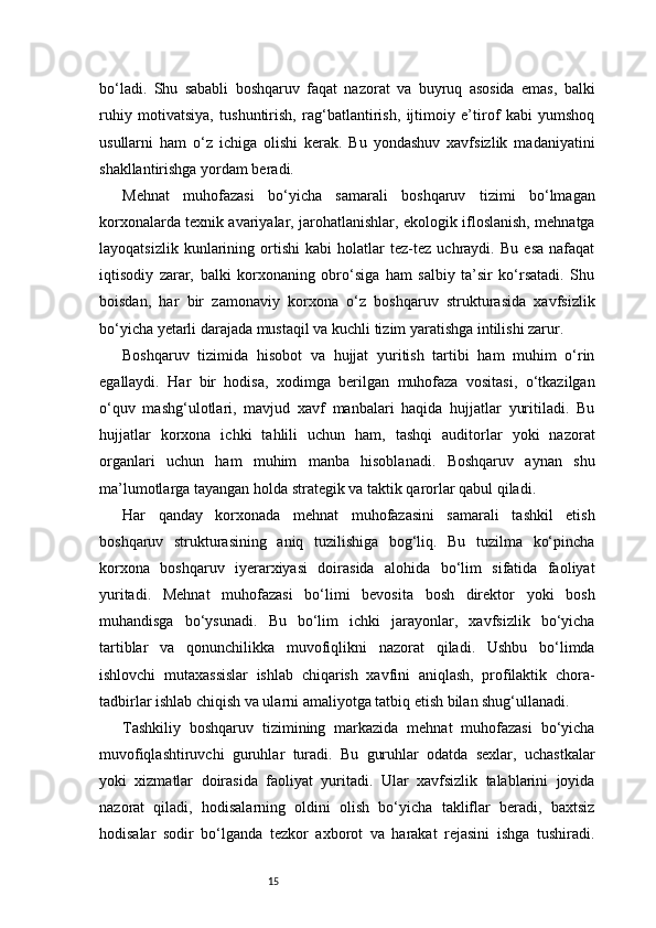 15bo‘ladi.   Shu   sababli   boshqaruv   faqat   nazorat   va   buyruq   asosida   emas,   balki
ruhiy   motivatsiya,   tushuntirish,   rag‘batlantirish,   ijtimoiy   e’tirof   kabi   yumshoq
usullarni   ham   o‘z   ichiga   olishi   kerak.   Bu   yondashuv   xavfsizlik   madaniyatini
shakllantirishga yordam beradi.
Mehnat   muhofazasi   bo‘yicha   samarali   boshqaruv   tizimi   bo‘lmagan
korxonalarda texnik avariyalar, jarohatlanishlar, ekologik ifloslanish, mehnatga
layoqatsizlik   kunlarining   ortishi   kabi   holatlar   tez-tez   uchraydi.   Bu   esa   nafaqat
iqtisodiy   zarar,   balki   korxonaning   obro‘siga   ham   salbiy   ta’sir   ko‘rsatadi.   Shu
boisdan,   har   bir   zamonaviy   korxona   o‘z   boshqaruv   strukturasida   xavfsizlik
bo‘yicha yetarli darajada mustaqil va kuchli tizim yaratishga intilishi zarur.
Boshqaruv   tizimida   hisobot   va   hujjat   yuritish   tartibi   ham   muhim   o‘rin
egallaydi.   Har   bir   hodisa,   xodimga   berilgan   muhofaza   vositasi,   o‘tkazilgan
o‘quv   mashg‘ulotlari,   mavjud   xavf   manbalari   haqida   hujjatlar   yuritiladi.   Bu
hujjatlar   korxona   ichki   tahlili   uchun   ham,   tashqi   auditorlar   yoki   nazorat
organlari   uchun   ham   muhim   manba   hisoblanadi.   Boshqaruv   aynan   shu
ma’lumotlarga tayangan holda strategik va taktik qarorlar qabul qiladi.
Har   qanday   korxonada   mehnat   muhofazasini   samarali   tashkil   etish
boshqaruv   strukturasining   aniq   tuzilishiga   bog‘liq.   Bu   tuzilma   ko‘pincha
korxona   boshqaruv   iyerarxiyasi   doirasida   alohida   bo‘lim   sifatida   faoliyat
yuritadi.   Mehnat   muhofazasi   bo‘limi   bevosita   bosh   direktor   yoki   bosh
muhandisga   bo‘ysunadi.   Bu   bo‘lim   ichki   jarayonlar,   xavfsizlik   bo‘yicha
tartiblar   va   qonunchilikka   muvofiqlikni   nazorat   qiladi.   Ushbu   bo‘limda
ishlovchi   mutaxassislar   ishlab   chiqarish   xavfini   aniqlash,   profilaktik   chora-
tadbirlar ishlab chiqish va ularni amaliyotga tatbiq etish bilan shug‘ullanadi.
Tashkiliy   boshqaruv   tizimining   markazida   mehnat   muhofazasi   bo‘yicha
muvofiqlashtiruvchi   guruhlar   turadi.   Bu   guruhlar   odatda   sexlar,   uchastkalar
yoki   xizmatlar   doirasida   faoliyat   yuritadi.   Ular   xavfsizlik   talablarini   joyida
nazorat   qiladi,   hodisalarning   oldini   olish   bo‘yicha   takliflar   beradi,   baxtsiz
hodisalar   sodir   bo‘lganda   tezkor   axborot   va   harakat   rejasini   ishga   tushiradi. 