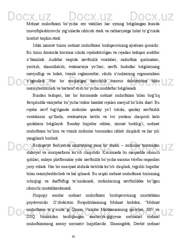 16Mehnat   muhofazasi   bo‘yicha   sex   vakillari   har   oyning   belgilangan   kunida
muvofiqlashtiruvchi   yig‘inlarda   ishtirok   etadi   va  rahbariyatga  holat   to‘g‘risida
hisobot taqdim etadi.
Ichki   nazorat   tizimi   mehnat   muhofazasi   boshqaruvining   ajralmas   qismidir.
Bu   tizim   doirasida   korxona   ichida   rejalashtirilgan   va   rejadan   tashqari   auditlar
o‘tkaziladi.   Auditlar   vaqtida   xavfsizlik   vositalari,   muhofaza   qurilmalari,
yoritish,   shamollatish,   evakuatsiya   yo‘llari,   xavfli   hududlar   belgilarining
mavjudligi   va   holati,   texnik   reglamentlar,   ishchi   o‘rinlarining   ergonomikasi
o‘rganiladi.   Har   bir   aniqlangan   kamchilik   maxsus   dalolatnoma   bilan
rasmiylashtiriladi va bartaraf etish bo‘yicha muddatlar belgilanadi.
Bundan   tashqari,   har   bir   korxonada   mehnat   muhofazasi   bilan   bog‘liq
favqulodda vaziyatlar bo‘yicha tezkor harakat rejalari mavjud bo‘lishi shart. Bu
rejalar   xavf   tug‘ilganda   xodimlar   qanday   yo‘l   tutishi,   qanday   xavfsizlik
vositalarini   qo‘llashi,   evakuatsiya   tartibi   va   tez   yordam   chaqirish   kabi
qoidalarni   belgilaydi.   Bunday   hujjatlar   rahbar,   xizmat   boshlig‘i,   mehnat
muhofazasi   bo‘limi   va   texnik   xodimlar   tomonidan   ishlab   chiqiladi   va   har   yili
yangilanib boriladi.
Boshqaruv   faoliyatida   nazoratning   yana   bir   shakli   –   xodimlar   tomonidan
shikoyat   va   murojaatlarni   ko‘rib   chiqishdir.   Korxonada   bu   maqsadda   ishonch
qutilari, onlayn platformalar yoki xavfsizlik bo‘yicha maxsus telefon raqamlari
joriy etiladi. Har bir murojaat alohida tartibda ko‘rib chiqiladi, tegishli hujjatlar
bilan rasmiylashtiriladi va hal qilinadi. Bu orqali mehnat muhofazasi tizimining
ochiqligi   va   shaffofligi   ta’minlanadi,   xodimlarning   xavfsizlikka   bo‘lgan
ishonchi mustahkamlanadi.
Huquqiy   asoslar   mehnat   muhofazasi   boshqaruvining   mustahkam
poydevoridir.   O‘zbekiston   Respublikasining   Mehnat   kodeksi,   “Mehnat
muhofazasi   to‘g‘risida”gi   Qonun,   Vazirlar   Mahkamasining   qarorlari,   SSV   va
DSQ   tomonidan   tasdiqlangan   sanitariya-gigiyena   normalari   mehnat
muhofazasining   asosiy   normativ   hujjatlaridir.   Shuningdek,   Davlat   mehnat 