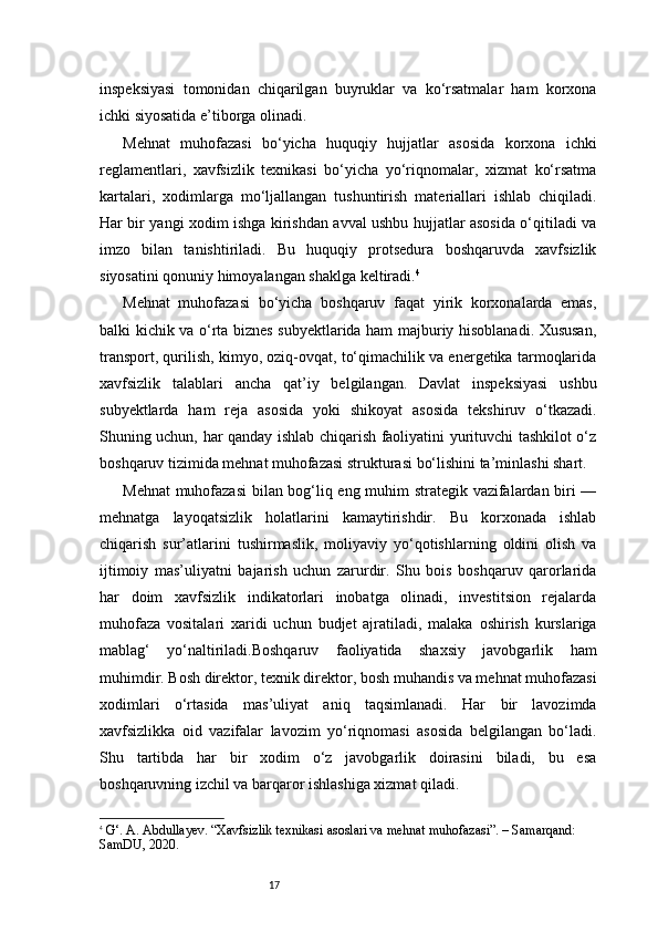 17inspeksiyasi   tomonidan   chiqarilgan   buyruklar   va   ko‘rsatmalar   ham   korxona
ichki siyosatida e’tiborga olinadi.
Mehnat   muhofazasi   bo‘yicha   huquqiy   hujjatlar   asosida   korxona   ichki
reglamentlari,   xavfsizlik   texnikasi   bo‘yicha   yo‘riqnomalar,   xizmat   ko‘rsatma
kartalari,   xodimlarga   mo‘ljallangan   tushuntirish   materiallari   ishlab   chiqiladi.
Har bir yangi xodim ishga kirishdan avval ushbu hujjatlar asosida o‘qitiladi va
imzo   bilan   tanishtiriladi.   Bu   huquqiy   protsedura   boshqaruvda   xavfsizlik
siyosatini qonuniy himoyalangan shaklga keltiradi. 4
Mehnat   muhofazasi   bo‘yicha   boshqaruv   faqat   yirik   korxonalarda   emas,
balki kichik va o‘rta biznes subyektlarida ham majburiy hisoblanadi. Xususan,
transport, qurilish, kimyo, oziq-ovqat, to‘qimachilik va energetika tarmoqlarida
xavfsizlik   talablari   ancha   qat’iy   belgilangan.   Davlat   inspeksiyasi   ushbu
subyektlarda   ham   reja   asosida   yoki   shikoyat   asosida   tekshiruv   o‘tkazadi.
Shuning uchun, har qanday ishlab chiqarish faoliyatini yurituvchi tashkilot o‘z
boshqaruv tizimida mehnat muhofazasi strukturasi bo‘lishini ta’minlashi shart.
Mehnat  muhofazasi  bilan bog‘liq eng muhim strategik vazifalardan biri —
mehnatga   layoqatsizlik   holatlarini   kamaytirishdir.   Bu   korxonada   ishlab
chiqarish   sur’atlarini   tushirmaslik,   moliyaviy   yo‘qotishlarning   oldini   olish   va
ijtimoiy   mas’uliyatni   bajarish   uchun   zarurdir.   Shu   bois   boshqaruv   qarorlarida
har   doim   xavfsizlik   indikatorlari   inobatga   olinadi,   investitsion   rejalarda
muhofaza   vositalari   xaridi   uchun   budjet   ajratiladi,   malaka   oshirish   kurslariga
mablag‘   yo‘naltiriladi.Boshqaruv   faoliyatida   shaxsiy   javobgarlik   ham
muhimdir. Bosh direktor, texnik direktor, bosh muhandis va mehnat muhofazasi
xodimlari   o‘rtasida   mas’uliyat   aniq   taqsimlanadi.   Har   bir   lavozimda
xavfsizlikka   oid   vazifalar   lavozim   yo‘riqnomasi   asosida   belgilangan   bo‘ladi.
Shu   tartibda   har   bir   xodim   o‘z   javobgarlik   doirasini   biladi,   bu   esa
boshqaruvning izchil va barqaror ishlashiga xizmat qiladi.
4
  G‘. A. Abdullayev. “Xavfsizlik texnikasi asoslari va mehnat muhofazasi”. – Samarqand: 
SamDU, 2020. 