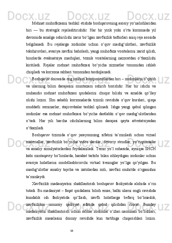 18Mehnat muhofazasini tashkil etishda boshqaruvning asosiy yo‘nalishlaridan
biri   —   bu   strategik   rejalashtirishdir.   Har   bir   yirik   yoki   o‘rta   korxonada   yil
davomida amalga oshirilishi zarur bo‘lgan xavfsizlik tadbirlari aniq reja asosida
belgilanadi.   Bu   rejalarga   xodimlar   uchun   o‘quv   mashg‘ulotlari,   xavfsizlik
tekshiruvlari, avariya xavfini baholash, yangi muhofaza vositalarini xarid qilish,
binolarda   evakuatsiya   mashqlari,   texnik   vositalarning   nazoratdan   o‘tkazilishi
kiritiladi.   Rejalar   mehnat   muhofazasi   bo‘yicha   xizmatlar   tomonidan   ishlab
chiqiladi va korxona rahbari tomonidan tasdiqlanadi.
Boshqaruv doirasida eng muhim komponentlardan biri – xodimlarni o‘qitish
va   ularning   bilim   darajasini   muntazam   oshirib   borishdir.   Har   bir   ishchi   va
muhandis   mehnat   muhofazasi   qoidalarini   chuqur   bilishi   va   amalda   qo‘llay
olishi   lozim.   Shu   sababli   korxonalarda   tizimli   ravishda   o‘quv   kurslari,   qisqa
muddatli   seminarlar,   stajirovkalar   tashkil   qilinadi.   Ishga   yangi   qabul   qilingan
xodimlar   esa   mehnat   muhofazasi   bo‘yicha   dastlabki   o‘quv   mashg‘ulotlaridan
o‘tadi.   Har   yili   barcha   ishchilarning   bilim   darajasi   qayta   attestatsiyadan
o‘tkaziladi.
Boshqaruv   tizimida   o‘quv   jarayonining   sifatini   ta’minlash   uchun   vizual
materiallar,   xavfsizlik   bo‘yicha   video   darslar,   devoriy   stendlar,   yo‘riqnomalar
va amaliy simulyatorlardan foydalaniladi. Temir yo‘l sohasida, ayniqsa SHCH
kabi mintaqaviy bo‘limlarda, harakat  tarkibi bilan ishlaydigan xodimlar  uchun
avariya   holatlarini   modellashtiruvchi   virtual   treninglar   yo‘lga   qo‘yilgan.   Bu
mashg‘ulotlar   amaliy   tajriba   va   xatolardan   xoli,   xavfsiz   muhitda   o‘rganishni
ta’minlaydi.
Xavfsizlik   madaniyatini   shakllantirish   boshqaruv   faoliyatida   alohida   o‘rin
tutadi. Bu madaniyat – faqat qoidalarni bilish emas, balki ularni ongli ravishda
kundalik   ish   faoliyatida   qo‘llash,   xavfli   holatlarga   befarq   bo‘lmaslik,
xavfsizlikni   umumiy   qadriyat   sifatida   qabul   qilishdan   iborat.   Bunday
madaniyatni   shakllantirish  uchun   rahbar  xodimlar   o‘zlari   namunali  bo‘lishlari,
xavfsizlik   masalasini   doimiy   ravishda   kun   tartibiga   chiqarishlari   lozim. 