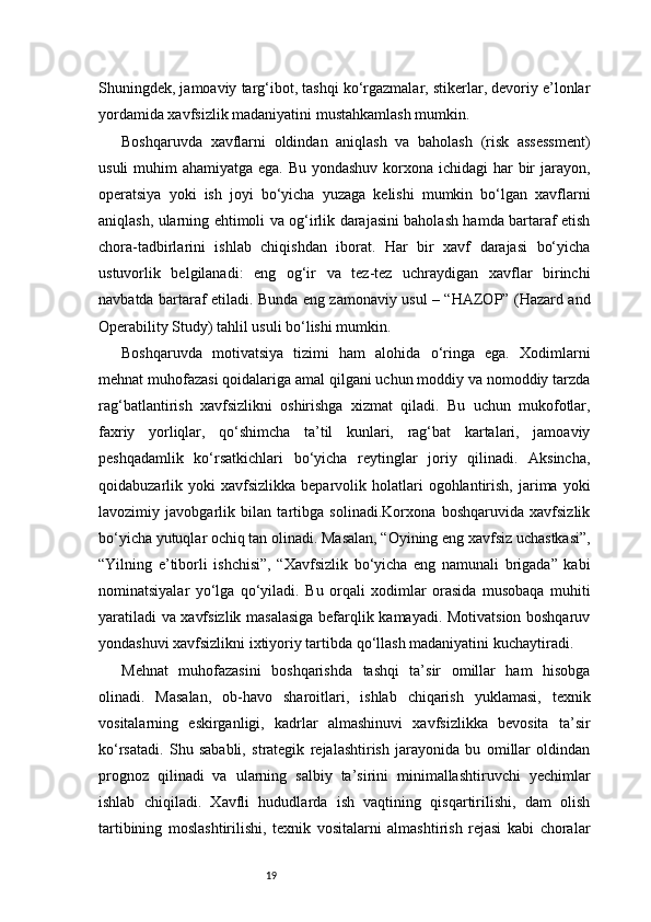 19Shuningdek, jamoaviy targ‘ibot, tashqi ko‘rgazmalar, stikerlar, devoriy e’lonlar
yordamida xavfsizlik madaniyatini mustahkamlash mumkin.
Boshqaruvda   xavflarni   oldindan   aniqlash   va   baholash   (risk   assessment)
usuli  muhim  ahamiyatga ega. Bu yondashuv korxona ichidagi  har  bir  jarayon,
operatsiya   yoki   ish   joyi   bo‘yicha   yuzaga   kelishi   mumkin   bo‘lgan   xavflarni
aniqlash, ularning ehtimoli va og‘irlik darajasini baholash hamda bartaraf etish
chora-tadbirlarini   ishlab   chiqishdan   iborat.   Har   bir   xavf   darajasi   bo‘yicha
ustuvorlik   belgilanadi:   eng   og‘ir   va   tez-tez   uchraydigan   xavflar   birinchi
navbatda bartaraf etiladi. Bunda eng zamonaviy usul – “HAZOP” (Hazard and
Operability Study) tahlil usuli bo‘lishi mumkin.
Boshqaruvda   motivatsiya   tizimi   ham   alohida   o‘ringa   ega.   Xodimlarni
mehnat muhofazasi qoidalariga amal qilgani uchun moddiy va nomoddiy tarzda
rag‘batlantirish   xavfsizlikni   oshirishga   xizmat   qiladi.   Bu   uchun   mukofotlar,
faxriy   yorliqlar,   qo‘shimcha   ta’til   kunlari,   rag‘bat   kartalari,   jamoaviy
peshqadamlik   ko‘rsatkichlari   bo‘yicha   reytinglar   joriy   qilinadi.   Aksincha,
qoidabuzarlik  yoki   xavfsizlikka   beparvolik  holatlari  ogohlantirish,  jarima  yoki
lavozimiy   javobgarlik   bilan   tartibga   solinadi.Korxona   boshqaruvida   xavfsizlik
bo‘yicha yutuqlar ochiq tan olinadi. Masalan, “Oyining eng xavfsiz uchastkasi”,
“Yilning   e’tiborli   ishchisi”,   “Xavfsizlik   bo‘yicha   eng   namunali   brigada”   kabi
nominatsiyalar   yo‘lga   qo‘yiladi.   Bu   orqali   xodimlar   orasida   musobaqa   muhiti
yaratiladi va xavfsizlik masalasiga befarqlik kamayadi. Motivatsion boshqaruv
yondashuvi xavfsizlikni ixtiyoriy tartibda qo‘llash madaniyatini kuchaytiradi.
Mehnat   muhofazasini   boshqarishda   tashqi   ta’sir   omillar   ham   hisobga
olinadi.   Masalan,   ob-havo   sharoitlari,   ishlab   chiqarish   yuklamasi,   texnik
vositalarning   eskirganligi,   kadrlar   almashinuvi   xavfsizlikka   bevosita   ta’sir
ko‘rsatadi.   Shu   sababli,   strategik   rejalashtirish   jarayonida   bu   omillar   oldindan
prognoz   qilinadi   va   ularning   salbiy   ta’sirini   minimallashtiruvchi   yechimlar
ishlab   chiqiladi.   Xavfli   hududlarda   ish   vaqtining   qisqartirilishi,   dam   olish
tartibining   moslashtirilishi,   texnik   vositalarni   almashtirish   rejasi   kabi   choralar 