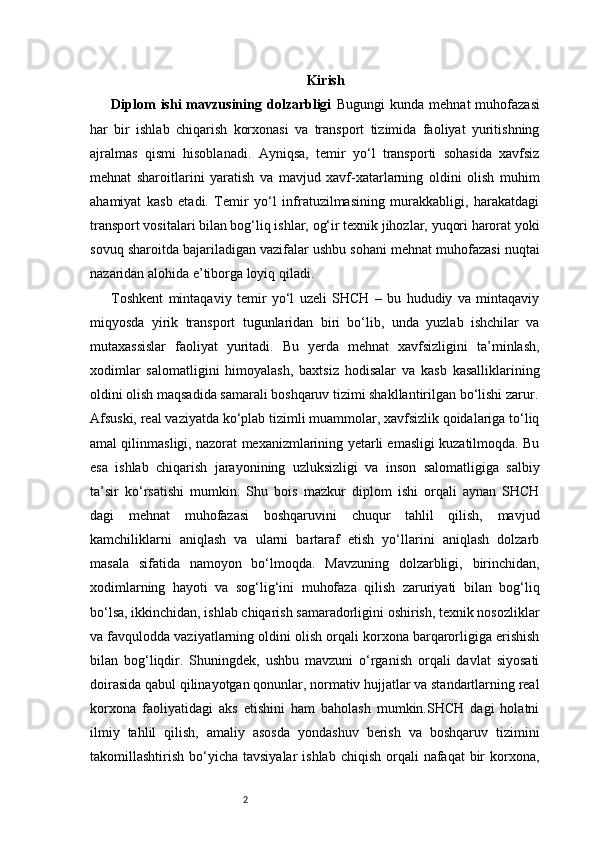 2 Kirish
Diplom   ishi   mavzusining  dolzarbligi   Bugungi   kunda  mehnat   muhofazasi
har   bir   ishlab   chiqarish   korxonasi   va   transport   tizimida   faoliyat   yuritishning
ajralmas   qismi   hisoblanadi.   Ayniqsa,   temir   yo‘l   transporti   sohasida   xavfsiz
mehnat   sharoitlarini   yaratish   va   mavjud   xavf-xatarlarning   oldini   olish   muhim
ahamiyat   kasb   etadi.   Temir   yo‘l   infratuzilmasining   murakkabligi,   harakatdagi
transport vositalari bilan bog‘liq ishlar, og‘ir texnik jihozlar, yuqori harorat yoki
sovuq sharoitda bajariladigan vazifalar ushbu sohani mehnat muhofazasi nuqtai
nazaridan alohida e’tiborga loyiq qiladi.
Toshkent   mintaqaviy   temir   yo‘l   uzeli   SHCH   –   bu   hududiy   va   mintaqaviy
miqyosda   yirik   transport   tugunlaridan   biri   bo‘lib,   unda   yuzlab   ishchilar   va
mutaxassislar   faoliyat   yuritadi.   Bu   yerda   mehnat   xavfsizligini   ta’minlash,
xodimlar   salomatligini   himoyalash,   baxtsiz   hodisalar   va   kasb   kasalliklarining
oldini olish maqsadida samarali boshqaruv tizimi shakllantirilgan bo‘lishi zarur.
Afsuski, real vaziyatda ko‘plab tizimli muammolar, xavfsizlik qoidalariga to‘liq
amal qilinmasligi, nazorat mexanizmlarining yetarli emasligi kuzatilmoqda. Bu
esa   ishlab   chiqarish   jarayonining   uzluksizligi   va   inson   salomatligiga   salbiy
ta’sir   ko‘rsatishi   mumkin.   Shu   bois   mazkur   diplom   ishi   orqali   aynan   SHCH
dagi   mehnat   muhofazasi   boshqaruvini   chuqur   tahlil   qilish,   mavjud
kamchiliklarni   aniqlash   va   ularni   bartaraf   etish   yo‘llarini   aniqlash   dolzarb
masala   sifatida   namoyon   bo‘lmoqda.   Mavzuning   dolzarbligi,   birinchidan,
xodimlarning   hayoti   va   sog‘lig‘ini   muhofaza   qilish   zaruriyati   bilan   bog‘liq
bo‘lsa, ikkinchidan, ishlab chiqarish samaradorligini oshirish, texnik nosozliklar
va favqulodda vaziyatlarning oldini olish orqali korxona barqarorligiga erishish
bilan   bog‘liqdir.   Shuningdek,   ushbu   mavzuni   o‘rganish   orqali   davlat   siyosati
doirasida qabul qilinayotgan qonunlar, normativ hujjatlar va standartlarning real
korxona   faoliyatidagi   aks   etishini   ham   baholash   mumkin.SHCH   dagi   holatni
ilmiy   tahlil   qilish,   amaliy   asosda   yondashuv   berish   va   boshqaruv   tizimini
takomillashtirish  bo‘yicha  tavsiyalar   ishlab  chiqish  orqali   nafaqat  bir  korxona, 