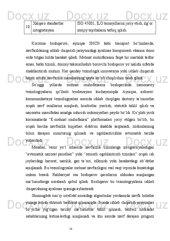 2110 Xalqaro standartlar 
integratsiyasi ISO 45001, ILO tamoyillarini joriy etish, ilg‘or 
xorijiy tajribalarni tatbiq qilish
Korxona   boshqaruvi,   ayniqsa   SHCH   kabi   transport   bo‘limlarida,
xavfsizlikning ishlab chiqarish jarayonidagi ajralmas komponenti ekanini doim
esda tutgan holda harakat qiladi. Mehnat muhofazasini faqat bir martalik tadbir
emas, balki tizimli, doimiy takomillashib boruvchi boshqaruv yo‘nalishi sifatida
shakllantirish muhim. Har qanday texnologik innovatsiya yoki ishlab chiqarish
hajmi ortishi xavfsizlik masalasining qayta ko‘rib chiqilishini talab qiladi.
So‘nggi   yillarda   mehnat   muhofazasini   boshqarishda   zamonaviy
texnologiyalarni   qo‘llash   tendensiyasi   kuchaymoqda.   Ayniqsa,   axborot-
kommunikatsiya   texnologiyalari   asosida   ishlab   chiqilgan   dasturiy   ta’minotlar
orqali   xavf   omillarini   aniqlash,   hisobotlar   yuritish,   statistik   tahlil   qilish   va
nazoratni masofadan amalga oshirish imkoniyatlari paydo bo‘ldi. Ko‘plab yirik
korxonalarda   “E-mehnat   muhofazasi”   platformalari   joriy   etilgan   bo‘lib,   bu
orqali   barcha   xavfsizlik   hujjatlari   elektron   shaklda   saqlanadi,   xodimlarning
bilim   darajasi   monitoring   qilinadi   va   ogohlantirishlar   avtomatik   tarzda
yuboriladi.
Masalan,   temir   yo‘l   sohasida   xavfsizlik   tizimlariga   integratsiyalashgan
“avtomatik  nazorat   panellari”  yoki   “sensorli   ogohlantirish   tizimlari”  orqali   ish
joylaridagi   harorat,   namlik,   gaz   ta’siri,   silkinish   yoki   harakatdagi   ob’ektlar
aniqlanadi. Bu texnologiyalar mehnat xavfsizligini real vaqt rejimida kuzatishga
imkon   beradi.   Rahbariyat   esa   boshqaruv   qarorlarini   oldindan   aniqlangan
ma’lumotlarga   asoslanib   qabul   qiladi.   Boshqaruv   bu   texnologiyalarni   ishlab
chiqarishning ajralmas qismiga aylantiradi.
Shuningdek sun’iy intellekt asosidagi algoritmlar yordamida xavfli holatlar
yuzaga kelish ehtimoli bashorat qilinmoqda. Bunda ishlab chiqarish jarayonlari
bo‘yicha   yig‘ilgan   tarixiy   ma’lumotlar   tahlil   qilinadi,   baxtsiz   hodisalar
sabablarining   ketma-ketligi   aniqlanadi   va   shu   asosda   xavf   darajasi   prognoz 