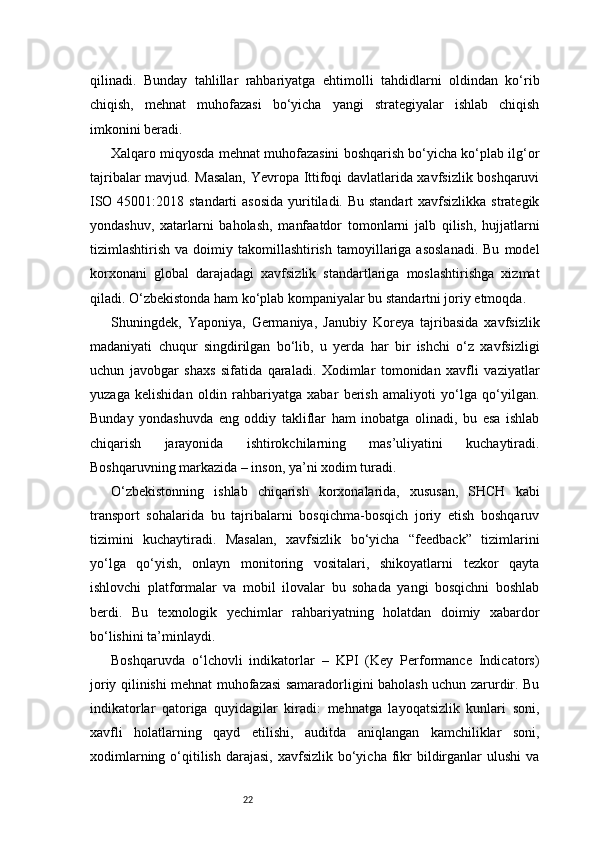 22qilinadi.   Bunday   tahlillar   rahbariyatga   ehtimolli   tahdidlarni   oldindan   ko‘rib
chiqish,   mehnat   muhofazasi   bo‘yicha   yangi   strategiyalar   ishlab   chiqish
imkonini beradi.
Xalqaro miqyosda mehnat muhofazasini boshqarish bo‘yicha ko‘plab ilg‘or
tajribalar mavjud. Masalan, Yevropa Ittifoqi davlatlarida xavfsizlik boshqaruvi
ISO 45001:2018 standarti  asosida  yuritiladi. Bu standart  xavfsizlikka strategik
yondashuv,   xatarlarni   baholash,   manfaatdor   tomonlarni   jalb   qilish,   hujjatlarni
tizimlashtirish  va  doimiy  takomillashtirish  tamoyillariga  asoslanadi.  Bu   model
korxonani   global   darajadagi   xavfsizlik   standartlariga   moslashtirishga   xizmat
qiladi. O‘zbekistonda ham ko‘plab kompaniyalar bu standartni joriy etmoqda.
Shuningdek,   Yaponiya,   Germaniya,   Janubiy   Koreya   tajribasida   xavfsizlik
madaniyati   chuqur   singdirilgan   bo‘lib,   u   yerda   har   bir   ishchi   o‘z   xavfsizligi
uchun   javobgar   shaxs   sifatida   qaraladi.   Xodimlar   tomonidan   xavfli   vaziyatlar
yuzaga   kelishidan   oldin   rahbariyatga   xabar   berish   amaliyoti   yo‘lga   qo‘yilgan.
Bunday   yondashuvda   eng   oddiy   takliflar   ham   inobatga   olinadi,   bu   esa   ishlab
chiqarish   jarayonida   ishtirokchilarning   mas’uliyatini   kuchaytiradi.
Boshqaruvning markazida – inson, ya’ni xodim turadi.
O‘zbekistonning   ishlab   chiqarish   korxonalarida,   xususan,   SHCH   kabi
transport   sohalarida   bu   tajribalarni   bosqichma-bosqich   joriy   etish   boshqaruv
tizimini   kuchaytiradi.   Masalan,   xavfsizlik   bo‘yicha   “feedback”   tizimlarini
yo‘lga   qo‘yish,   onlayn   monitoring   vositalari,   shikoyatlarni   tezkor   qayta
ishlovchi   platformalar   va   mobil   ilovalar   bu   sohada   yangi   bosqichni   boshlab
berdi.   Bu   texnologik   yechimlar   rahbariyatning   holatdan   doimiy   xabardor
bo‘lishini ta’minlaydi.
Boshqaruvda   o‘lchovli   indikatorlar   –   KPI   (Key   Performance   Indicators)
joriy qilinishi mehnat muhofazasi samaradorligini baholash uchun zarurdir. Bu
indikatorlar   qatoriga   quyidagilar   kiradi:   mehnatga   layoqatsizlik   kunlari   soni,
xavfli   holatlarning   qayd   etilishi,   auditda   aniqlangan   kamchiliklar   soni,
xodimlarning  o‘qitilish  darajasi,  xavfsizlik bo‘yicha  fikr  bildirganlar  ulushi   va 