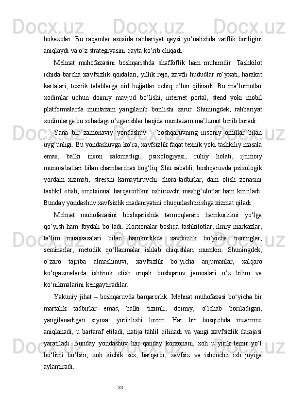 23hokazolar.   Bu   raqamlar   asosida   rahbariyat   qaysi   yo‘nalishda   zaiflik   borligini
aniqlaydi va o‘z strategiyasini qayta ko‘rib chiqadi.
Mehnat   muhofazasini   boshqarishda   shaffoflik   ham   muhimdir.   Tashkilot
ichida barcha  xavfsizlik  qoidalari,  yillik reja, xavfli  hududlar   ro‘yxati, harakat
kartalari,   texnik   talablarga   oid   hujjatlar   ochiq   e’lon   qilinadi.   Bu   ma’lumotlar
xodimlar   uchun   doimiy   mavjud   bo‘lishi,   internet   portal,   stend   yoki   mobil
platformalarda   muntazam   yangilanib   borilishi   zarur.   Shuningdek,   rahbariyat
xodimlarga bu sohadagi o‘zgarishlar haqida muntazam ma’lumot berib boradi.
Yana   bir   zamonaviy   yondashuv   –   boshqaruvning   insoniy   omillar   bilan
uyg‘unligi. Bu yondashuvga ko‘ra, xavfsizlik faqat texnik yoki tashkiliy masala
emas,   balki   inson   salomatligi,   psixologiyasi,   ruhiy   holati,   ijtimoiy
munosabatlari bilan chambarchas bog‘liq. Shu sababli, boshqaruvda psixologik
yordam   xizmati,   stressni   kamaytiruvchi   chora-tadbirlar,   dam   olish   zonasini
tashkil   etish,   emotsional   barqarorlikni   oshiruvchi   mashg‘ulotlar   ham   kiritiladi.
Bunday yondashuv xavfsizlik madaniyatini chuqurlashtirishga xizmat qiladi.
Mehnat   muhofazasini   boshqarishda   tarmoqlararo   hamkorlikni   yo‘lga
qo‘yish   ham   foydali   bo‘ladi.   Korxonalar   boshqa   tashkilotlar,   ilmiy   markazlar,
ta’lim   muassasalari   bilan   hamkorlikda   xavfsizlik   bo‘yicha   treninglar,
seminarlar,   metodik   qo‘llanmalar   ishlab   chiqishlari   mumkin.   Shuningdek,
o‘zaro   tajriba   almashinuvi,   xavfsizlik   bo‘yicha   anjumanlar,   xalqaro
ko‘rgazmalarda   ishtirok   etish   orqali   boshqaruv   jamoalari   o‘z   bilim   va
ko‘nikmalarini kengaytiradilar.
Yakuniy jihat   – boshqaruvda  barqarorlik.  Mehnat   muhofazasi   bo‘yicha  bir
martalik   tadbirlar   emas,   balki   tizimli,   doimiy,   o‘lchab   boriladigan,
yangilanadigan   siyosat   yuritilishi   lozim.   Har   bir   bosqichda   muammo
aniqlanadi,   u   bartaraf   etiladi,   natija   tahlil   qilinadi   va   yangi   xavfsizlik   darajasi
yaratiladi.   Bunday   yondashuv   har   qanday   korxonani,   xoh   u   yirik   temir   yo‘l
bo‘limi   bo‘lsin,   xoh   kichik   sex,   barqaror,   xavfsiz   va   ishonchli   ish   joyiga
aylantiradi. 