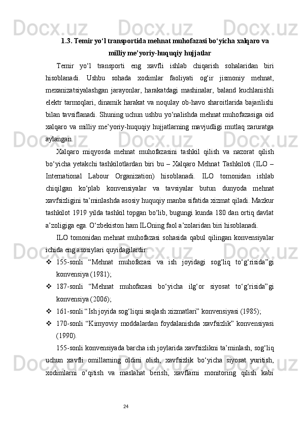 241.3. Temir yo‘l transportida mehnat muhofazasi bo‘yicha xalqaro va
milliy me’yoriy-huquqiy hujjatlar
Temir   yo‘l   transporti   eng   xavfli   ishlab   chiqarish   sohalaridan   biri
hisoblanadi.   Ushbu   sohada   xodimlar   faoliyati   og‘ir   jismoniy   mehnat,
mexanizatsiyalashgan   jarayonlar,   harakatdagi   mashinalar,   baland   kuchlanishli
elektr tarmoqlari, dinamik harakat  va noqulay ob-havo sharoitlarida bajarilishi
bilan tavsiflanadi. Shuning uchun ushbu yo‘nalishda mehnat muhofazasiga oid
xalqaro   va   milliy   me’yoriy-huquqiy   hujjatlarning   mavjudligi   mutlaq   zaruratga
aylangan.
Xalqaro   miqyosda   mehnat   muhofazasini   tashkil   qilish   va   nazorat   qilish
bo‘yicha   yetakchi   tashkilotlardan  biri   bu  –  Xalqaro  Mehnat  Tashkiloti  (ILO  –
International   Labour   Organization)   hisoblanadi.   ILO   tomonidan   ishlab
chiqilgan   ko‘plab   konvensiyalar   va   tavsiyalar   butun   dunyoda   mehnat
xavfsizligini ta’minlashda asosiy huquqiy manba sifatida xizmat qiladi. Mazkur
tashkilot 1919 yilda tashkil topgan bo‘lib, bugungi kunda 180 dan ortiq davlat
a’zoligiga ega. O‘zbekiston ham ILOning faol a’zolaridan biri hisoblanadi.
ILO   tomonidan   mehnat   muhofazasi   sohasida   qabul   qilingan   konvensiyalar
ichida eng asosiylari quyidagilardir:
 155-sonli   “Mehnat   muhofazasi   va   ish   joyidagi   sog‘liq   to‘g‘risida”gi
konvensiya (1981);
 187-sonli   “Mehnat   muhofazasi   bo‘yicha   ilg‘or   siyosat   to‘g‘risida”gi
konvensiya (2006);
 161-sonli “Ish joyida sog‘liqni saqlash xizmatlari” konvensiyasi (1985);
 170-sonli   “Kimyoviy   moddalardan   foydalanishda   xavfsizlik”   konvensiyasi
(1990).
155-sonli konvensiyada barcha ish joylarida xavfsizlikni ta’minlash, sog‘liq
uchun   xavfli   omillarning   oldini   olish,   xavfsizlik   bo‘yicha   siyosat   yuritish,
xodimlarni   o‘qitish   va   maslahat   berish,   xavflarni   monitoring   qilish   kabi 