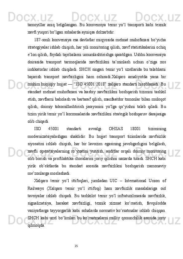 25tamoyillar   aniq   belgilangan.   Bu   konvensiya   temir   yo‘l   transporti   kabi   texnik
xavfi yuqori bo‘lgan sohalarda ayniqsa dolzarbdir.
187-sonli konvensiya esa davlatlar miqyosida mehnat muhofazasi  bo‘yicha
strategiyalar ishlab chiqish, har yili monitoring qilish, xavf statistikalarini ochiq
e’lon qilish, foydali tajribalarni umumlashtirishga qaratilgan. Ushbu konvensiya
doirasida   transport   tarmoqlarida   xavfsizlikni   ta’minlash   uchun   o‘ziga   xos
indikatorlar   ishlab   chiqiladi.   SHCH   singari   temir   yo‘l   uzellarida   bu   talablarni
bajarish   transport   xavfsizligini   ham   oshiradi.Xalqaro   amaliyotda   yana   bir
muhim huquqiy hujjat — “ISO 45001:2018” xalqaro standarti hisoblanadi. Bu
standart   mehnat   muhofazasi   va   kasbiy   xavfsizlikni   boshqarish   tizimini   tashkil
etish, xavflarni baholash va bartaraf qilish, manfaatdor tomonlar bilan muloqot
qilish,   doimiy   takomillashtirish   jarayonini   yo‘lga   qo‘yishni   talab   qiladi.   Bu
tizim yirik temir yo‘l korxonalarida xavfsizlikni strategik boshqaruv darajasiga
olib chiqadi.
ISO   45001   standarti   avvalgi   OHSAS   18001   tizimining
modernizatsiyalashgan   shaklidir.   Bu   hujjat   transport   tizimlarida   xavfsizlik
siyosatini   ishlab   chiqish,   har   bir   lavozim   egasining   javobgarligini   belgilash,
xavfli   operatsiyalarning   ro‘yxatini   yuritish,   auditlar   orqali   doimiy   monitoring
olib borish va profilaktika choralarini joriy qilishni nazarda tutadi. SHCH kabi
yirik   ob’ektlarda   bu   standart   asosida   xavfsizlikni   boshqarish   zamonaviy
me’zonlarga moslashadi.
Xalqaro   temir   yo‘l   ittifoqlari,   jumladan   UIC   –   International   Union   of
Railways   (Xalqaro   temir   yo‘l   ittifoqi)   ham   xavfsizlik   masalalariga   oid
tavsiyalar   ishlab   chiqadi.   Bu   tashkilot   temir   yo‘l   infratuzilmasida   xavfsizlik,
signalizatsiya,   harakat   xavfsizligi,   texnik   xizmat   ko‘rsatish,   favqulodda
vaziyatlarga tayyorgarlik kabi sohalarda normativ ko‘rsatmalar ishlab chiqqan.
SHCH   kabi   uzel   bo‘limlari   bu   ko‘rsatmalarni   milliy   qonunchilik  asosida   joriy
qilmoqda. 