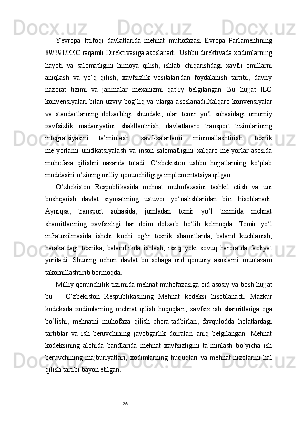 26Yevropa   Ittifoqi   davlatlarida   mehnat   muhofazasi   Evropa   Parlamentining
89/391/EEC raqamli Direktivasiga asoslanadi. Ushbu direktivada xodimlarning
hayoti   va   salomatligini   himoya   qilish,   ishlab   chiqarishdagi   xavfli   omillarni
aniqlash   va   yo‘q   qilish,   xavfsizlik   vositalaridan   foydalanish   tartibi,   davriy
nazorat   tizimi   va   jarimalar   mexanizmi   qat’iy   belgilangan.   Bu   hujjat   ILO
konvensiyalari  bilan uzviy bog‘liq va ularga  asoslanadi.Xalqaro  konvensiyalar
va   standartlarning   dolzarbligi   shundaki,   ular   temir   yo‘l   sohasidagi   umumiy
xavfsizlik   madaniyatini   shakllantirish,   davlatlararo   transport   tizimlarining
integratsiyasini   ta’minlash,   xavf-xatarlarni   minimallashtirish,   texnik
me’yorlarni   unifikatsiyalash   va   inson   salomatligini   xalqaro   me’yorlar   asosida
muhofaza   qilishni   nazarda   tutadi.   O‘zbekiston   ushbu   hujjatlarning   ko‘plab
moddasini o‘zining milliy qonunchiligiga implementatsiya qilgan.
O‘zbekiston   Respublikasida   mehnat   muhofazasini   tashkil   etish   va   uni
boshqarish   davlat   siyosatining   ustuvor   yo‘nalishlaridan   biri   hisoblanadi.
Ayniqsa,   transport   sohasida,   jumladan   temir   yo‘l   tizimida   mehnat
sharoitlarining   xavfsizligi   har   doim   dolzarb   bo‘lib   kelmoqda.   Temir   yo‘l
infratuzilmasida   ishchi   kuchi   og‘ir   texnik   sharoitlarda,   baland   kuchlanish,
harakatdagi   texnika,   balandlikda   ishlash,   issiq   yoki   sovuq   haroratda   faoliyat
yuritadi.   Shuning   uchun   davlat   bu   sohaga   oid   qonuniy   asoslarni   muntazam
takomillashtirib bormoqda.
Milliy qonunchilik tizimida mehnat muhofazasiga oid asosiy va bosh hujjat
bu   –   O‘zbekiston   Respublikasining   Mehnat   kodeksi   hisoblanadi.   Mazkur
kodeksda   xodimlarning   mehnat   qilish   huquqlari,   xavfsiz   ish   sharoitlariga   ega
bo‘lishi,   mehnatni   muhofaza   qilish   chora-tadbirlari,   favqulodda   holatlardagi
tartiblar   va   ish   beruvchining   javobgarlik   doiralari   aniq   belgilangan.   Mehnat
kodeksining   alohida   bandlarida   mehnat   xavfsizligini   ta’minlash   bo‘yicha   ish
beruvchining   majburiyatlari,   xodimlarning   huquqlari   va   mehnat   nizolarini   hal
qilish tartibi bayon etilgan. 