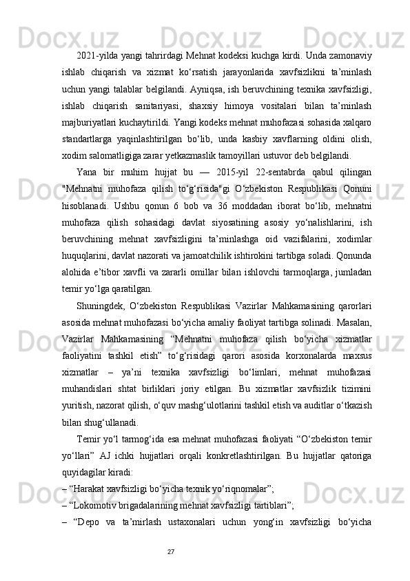 272021-yilda yangi tahrirdagi Mehnat kodeksi kuchga kirdi. Unda zamonaviy
ishlab   chiqarish   va   xizmat   ko‘rsatish   jarayonlarida   xavfsizlikni   ta’minlash
uchun yangi  talablar belgilandi. Ayniqsa, ish beruvchining texnika xavfsizligi,
ishlab   chiqarish   sanitariyasi,   shaxsiy   himoya   vositalari   bilan   ta’minlash
majburiyatlari kuchaytirildi. Yangi kodeks mehnat muhofazasi sohasida xalqaro
standartlarga   yaqinlashtirilgan   bo‘lib,   unda   kasbiy   xavflarning   oldini   olish,
xodim salomatligiga zarar yetkazmaslik tamoyillari ustuvor deb belgilandi.
Yana   bir   muhim   hujjat   bu   —   2015-yil   22-sentabrda   qabul   qilingan
"Mehnatni   muhofaza   qilish   to‘g‘risida"gi   O‘zbekiston   Respublikasi   Qonuni
hisoblanadi.   Ushbu   qonun   6   bob   va   36   moddadan   iborat   bo‘lib,   mehnatni
muhofaza   qilish   sohasidagi   davlat   siyosatining   asosiy   yo‘nalishlarini,   ish
beruvchining   mehnat   xavfsizligini   ta’minlashga   oid   vazifalarini,   xodimlar
huquqlarini, davlat nazorati va jamoatchilik ishtirokini tartibga soladi. Qonunda
alohida   e’tibor   xavfli   va   zararli   omillar   bilan   ishlovchi   tarmoqlarga,   jumladan
temir yo‘lga qaratilgan.
Shuningdek,   O‘zbekiston   Respublikasi   Vazirlar   Mahkamasining   qarorlari
asosida mehnat muhofazasi bo‘yicha amaliy faoliyat tartibga solinadi. Masalan,
Vazirlar   Mahkamasining   “Mehnatni   muhofaza   qilish   bo‘yicha   xizmatlar
faoliyatini   tashkil   etish”   to‘g‘risidagi   qarori   asosida   korxonalarda   maxsus
xizmatlar   –   ya’ni   texnika   xavfsizligi   bo‘limlari,   mehnat   muhofazasi
muhandislari   shtat   birliklari   joriy   etilgan.   Bu   xizmatlar   xavfsizlik   tizimini
yuritish, nazorat qilish, o‘quv mashg‘ulotlarini tashkil etish va auditlar o‘tkazish
bilan shug‘ullanadi.
Temir yo‘l tarmog‘ida esa mehnat muhofazasi faoliyati “O‘zbekiston temir
yo‘llari”   AJ   ichki   hujjatlari   orqali   konkretlashtirilgan.   Bu   hujjatlar   qatoriga
quyidagilar kiradi:
– “Harakat xavfsizligi bo‘yicha texnik yo‘riqnomalar”;
– “Lokomotiv brigadalarining mehnat xavfsizligi tartiblari”;
–   “Depo   va   ta’mirlash   ustaxonalari   uchun   yong‘in   xavfsizligi   bo‘yicha 
