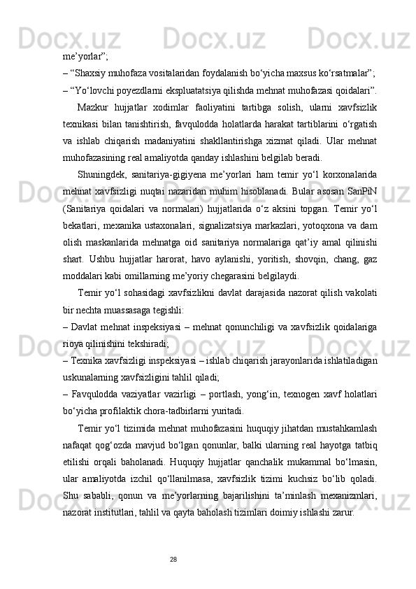 28me’yorlar”;
– “Shaxsiy muhofaza vositalaridan foydalanish bo‘yicha maxsus ko‘rsatmalar”;
– “Yo‘lovchi poyezdlarni ekspluatatsiya qilishda mehnat muhofazasi qoidalari”.
Mazkur   hujjatlar   xodimlar   faoliyatini   tartibga   solish,   ularni   xavfsizlik
texnikasi   bilan   tanishtirish,   favqulodda   holatlarda   harakat   tartiblarini   o‘rgatish
va   ishlab   chiqarish   madaniyatini   shakllantirishga   xizmat   qiladi.   Ular   mehnat
muhofazasining real amaliyotda qanday ishlashini belgilab beradi.
Shuningdek,   sanitariya-gigiyena   me’yorlari   ham   temir   yo‘l   korxonalarida
mehnat   xavfsizligi   nuqtai   nazaridan   muhim   hisoblanadi.   Bular   asosan   SanPiN
(Sanitariya   qoidalari   va   normalari)   hujjatlarida   o‘z   aksini   topgan.   Temir   yo‘l
bekatlari,  mexanika  ustaxonalari,  signalizatsiya   markazlari,  yotoqxona  va  dam
olish   maskanlarida   mehnatga   oid   sanitariya   normalariga   qat’iy   amal   qilinishi
shart.   Ushbu   hujjatlar   harorat,   havo   aylanishi,   yoritish,   shovqin,   chang,   gaz
moddalari kabi omillarning me’yoriy chegarasini belgilaydi.
Temir yo‘l  sohasidagi  xavfsizlikni  davlat darajasida nazorat  qilish vakolati
bir nechta muassasaga tegishli:
–  Davlat   mehnat   inspeksiyasi   –  mehnat   qonunchiligi   va   xavfsizlik   qoidalariga
rioya qilinishini tekshiradi;
– Texnika xavfsizligi inspeksiyasi – ishlab chiqarish jarayonlarida ishlatiladigan
uskunalarning xavfsizligini tahlil qiladi;
–   Favqulodda   vaziyatlar   vazirligi   –   portlash,   yong‘in,   texnogen   xavf   holatlari
bo‘yicha profilaktik chora-tadbirlarni yuritadi.
Temir yo‘l tizimida mehnat muhofazasini huquqiy jihatdan mustahkamlash
nafaqat   qog‘ozda   mavjud   bo‘lgan   qonunlar,   balki   ularning   real   hayotga   tatbiq
etilishi   orqali   baholanadi.   Huquqiy   hujjatlar   qanchalik   mukammal   bo‘lmasin,
ular   amaliyotda   izchil   qo‘llanilmasa,   xavfsizlik   tizimi   kuchsiz   bo‘lib   qoladi.
Shu   sababli,   qonun   va   me’yorlarning   bajarilishini   ta’minlash   mexanizmlari,
nazorat institutlari, tahlil va qayta baholash tizimlari doimiy ishlashi zarur. 