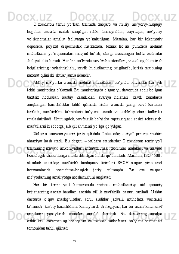 29O‘zbekiston   temir   yo‘llari   tizimida   xalqaro   va   milliy   me’yoriy-huquqiy
hujjatlar   asosida   ishlab   chiqilgan   ichki   farmoyishlar,   buyruqlar,   me’yoriy
yo‘riqnomalar   amaliy   faoliyatga   yo‘naltirilgan.   Masalan,   har   bir   lokomotiv
deposida,   poyezd   dispecherlik   markazida,   texnik   ko‘rik   punktida   mehnat
muhofazasi   yo‘riqnomalari   mavjud   bo‘lib,   ularga   asoslangan   holda   xodimlar
faoliyat  olib boradi. Har  bir  bo‘limda xavfsizlik stendlari, vizual  ogohlantirish
belgilarining   joylashtirilishi,   xavfli   hududlarning   belgilanib,   kirish   tartibining
nazorat qilinishi shular jumlasidandir.
Milliy   me’yorlar   asosida   mehnat   muhofazasi   bo‘yicha   xizmatlar   har   yili
ichki monitoring o‘tkazadi. Bu monitoringda o‘tgan yil davomida sodir bo‘lgan
baxtsiz   hodisalar,   kasbiy   kasalliklar,   avariya   holatlari,   xavfli   zonalarda
aniqlangan   kamchiliklar   tahlil   qilinadi.   Bular   asosida   yangi   xavf   kartalari
tuziladi,   xavfsizlikni   ta’minlash   bo‘yicha   texnik   va   tashkiliy   chora-tadbirlar
rejalashtiriladi. Shuningdek, xavfsizlik bo‘yicha topshiriqlar ijrosini  tekshirish,
mas’ullarni hisobotga jalb qilish tizimi yo‘lga qo‘yilgan.
Xalqaro   konvensiyalarni   joriy   qilishda   “lokal   adaptatsiya”   prinsipi   muhim
ahamiyat   kasb   etadi.   Bu   degani   –   xalqaro   standartlar   O‘zbekiston   temir   yo‘l
tizimining  mavjud imkoniyatlari, infratuzilmasi,   xodimlar   malakasi   va mavjud
texnologik sharoitlariga moslashtirilgan holda qo‘llaniladi. Masalan, ISO 45001
standarti   asosidagi   xavfsizlik   boshqaruv   tizimlari   SHCH   singari   yirik   uzel
korxonalarida   bosqichma-bosqich   joriy   etilmoqda.   Bu   esa   xalqaro
me’yorlarning amaliyotga moslashishini anglatadi.
Har   bir   temir   yo‘l   korxonasida   mehnat   muhofazasiga   oid   qonuniy
hujjatlarning   asosiy   bandlari   asosida   yillik   xavfsizlik   dasturi   tuziladi.   Ushbu
dasturda   o‘quv   mashg‘ulotlari   soni,   auditlar   jadvali,   muhofaza   vositalari
ta’minoti, kasbiy kasalliklarni kamaytirish strategiyasi, har bir uchastkada xavf
omillarini   pasaytirish   choralari   aniqlab   beriladi.   Bu   dasturning   amalga
oshirilishi   korxonaning   boshqaruv   va   mehnat   muhofazasi   bo‘yicha   xizmatlari
tomonidan tahlil qilinadi. 