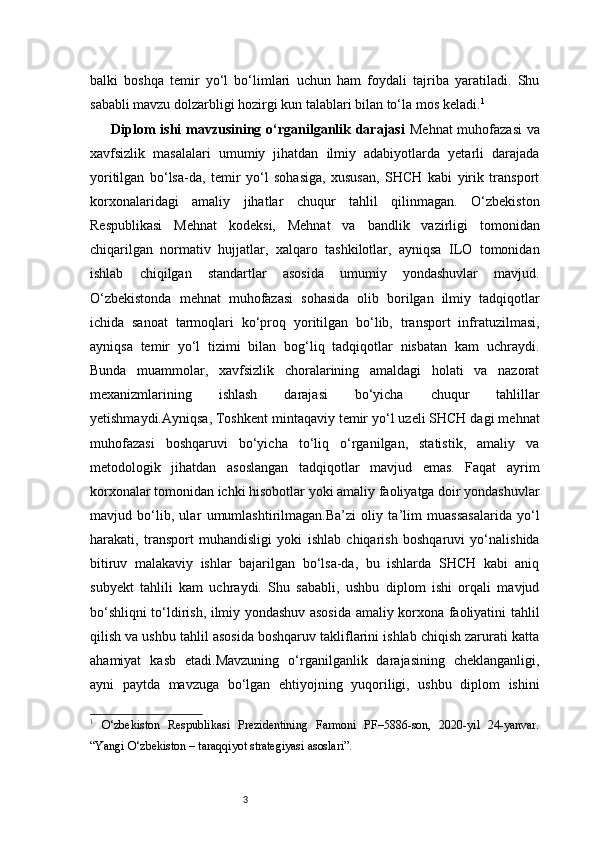 3balki   boshqa   temir   yo‘l   bo‘limlari   uchun   ham   foydali   tajriba   yaratiladi.   Shu
sababli mavzu dolzarbligi hozirgi kun talablari bilan to‘la mos keladi. 1
Diplom  ishi  mavzusining o‘rganilganlik darajasi   Mehnat  muhofazasi  va
xavfsizlik   masalalari   umumiy   jihatdan   ilmiy   adabiyotlarda   yetarli   darajada
yoritilgan   bo‘lsa-da,   temir   yo‘l   sohasiga,   xususan,   SHCH   kabi   yirik   transport
korxonalaridagi   amaliy   jihatlar   chuqur   tahlil   qilinmagan.   O‘zbekiston
Respublikasi   Mehnat   kodeksi,   Mehnat   va   bandlik   vazirligi   tomonidan
chiqarilgan   normativ   hujjatlar,   xalqaro   tashkilotlar,   ayniqsa   ILO   tomonidan
ishlab   chiqilgan   standartlar   asosida   umumiy   yondashuvlar   mavjud.
O‘zbekistonda   mehnat   muhofazasi   sohasida   olib   borilgan   ilmiy   tadqiqotlar
ichida   sanoat   tarmoqlari   ko‘proq   yoritilgan   bo‘lib,   transport   infratuzilmasi,
ayniqsa   temir   yo‘l   tizimi   bilan   bog‘liq   tadqiqotlar   nisbatan   kam   uchraydi.
Bunda   muammolar,   xavfsizlik   choralarining   amaldagi   holati   va   nazorat
mexanizmlarining   ishlash   darajasi   bo‘yicha   chuqur   tahlillar
yetishmaydi.Ayniqsa, Toshkent mintaqaviy temir yo‘l uzeli SHCH dagi mehnat
muhofazasi   boshqaruvi   bo‘yicha   to‘liq   o‘rganilgan,   statistik,   amaliy   va
metodologik   jihatdan   asoslangan   tadqiqotlar   mavjud   emas.   Faqat   ayrim
korxonalar tomonidan ichki hisobotlar yoki amaliy faoliyatga doir yondashuvlar
mavjud   bo‘lib,   ular   umumlashtirilmagan.Ba’zi   oliy   ta’lim   muassasalarida   yo‘l
harakati,   transport   muhandisligi   yoki   ishlab   chiqarish   boshqaruvi   yo‘nalishida
bitiruv   malakaviy   ishlar   bajarilgan   bo‘lsa-da,   bu   ishlarda   SHCH   kabi   aniq
subyekt   tahlili   kam   uchraydi.   Shu   sababli,   ushbu   diplom   ishi   orqali   mavjud
bo‘shliqni to‘ldirish, ilmiy yondashuv asosida amaliy korxona faoliyatini tahlil
qilish va ushbu tahlil asosida boshqaruv takliflarini ishlab chiqish zarurati katta
ahamiyat   kasb   etadi.Mavzuning   o‘rganilganlik   darajasining   cheklanganligi,
ayni   paytda   mavzuga   bo‘lgan   ehtiyojning   yuqoriligi,   ushbu   diplom   ishini
1
  O‘zbekiston   Respublikasi   Prezidentining   Farmoni   PF–5886-son,   2020-yil   24-yanvar.
“Yangi O‘zbekiston – taraqqiyot strategiyasi asoslari”. 