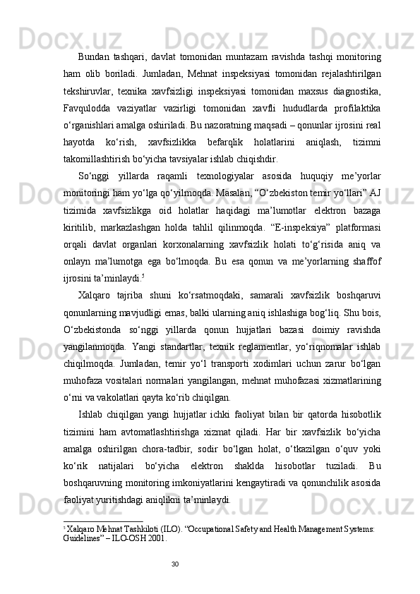 30Bundan   tashqari,   davlat   tomonidan   muntazam   ravishda   tashqi   monitoring
ham   olib   boriladi.   Jumladan,   Mehnat   inspeksiyasi   tomonidan   rejalashtirilgan
tekshiruvlar,   texnika   xavfsizligi   inspeksiyasi   tomonidan   maxsus   diagnostika,
Favqulodda   vaziyatlar   vazirligi   tomonidan   xavfli   hududlarda   profilaktika
o‘rganishlari amalga oshiriladi. Bu nazoratning maqsadi – qonunlar ijrosini real
hayotda   ko‘rish,   xavfsizlikka   befarqlik   holatlarini   aniqlash,   tizimni
takomillashtirish bo‘yicha tavsiyalar ishlab chiqishdir.
So‘nggi   yillarda   raqamli   texnologiyalar   asosida   huquqiy   me’yorlar
monitoringi ham yo‘lga qo‘yilmoqda. Masalan, “O‘zbekiston temir yo‘llari” AJ
tizimida   xavfsizlikga   oid   holatlar   haqidagi   ma’lumotlar   elektron   bazaga
kiritilib,   markazlashgan   holda   tahlil   qilinmoqda.   “E-inspeksiya”   platformasi
orqali   davlat   organlari   korxonalarning   xavfsizlik   holati   to‘g‘risida   aniq   va
onlayn   ma’lumotga   ega   bo‘lmoqda.   Bu   esa   qonun   va   me’yorlarning   shaffof
ijrosini ta’minlaydi. 5
Xalqaro   tajriba   shuni   ko‘rsatmoqdaki,   samarali   xavfsizlik   boshqaruvi
qonunlarning mavjudligi emas, balki ularning aniq ishlashiga bog‘liq. Shu bois,
O‘zbekistonda   so‘nggi   yillarda   qonun   hujjatlari   bazasi   doimiy   ravishda
yangilanmoqda.   Yangi   standartlar,   texnik   reglamentlar,   yo‘riqnomalar   ishlab
chiqilmoqda.   Jumladan,   temir   yo‘l   transporti   xodimlari   uchun   zarur   bo‘lgan
muhofaza vositalari normalari  yangilangan, mehnat  muhofazasi  xizmatlarining
o‘rni va vakolatlari qayta ko‘rib chiqilgan.
Ishlab   chiqilgan   yangi   hujjatlar   ichki   faoliyat   bilan   bir   qatorda   hisobotlik
tizimini   ham   avtomatlashtirishga   xizmat   qiladi.   Har   bir   xavfsizlik   bo‘yicha
amalga   oshirilgan   chora-tadbir,   sodir   bo‘lgan   holat,   o‘tkazilgan   o‘quv   yoki
ko‘rik   natijalari   bo‘yicha   elektron   shaklda   hisobotlar   tuziladi.   Bu
boshqaruvning monitoring imkoniyatlarini kengaytiradi va qonunchilik asosida
faoliyat yuritishdagi aniqlikni ta’minlaydi.
5
  Xalqaro Mehnat Tashkiloti (ILO). “Occupational Safety and Health Management Systems: 
Guidelines” – ILO-OSH 2001. 