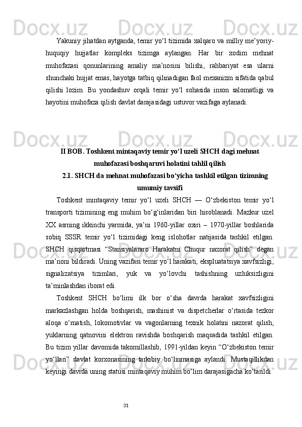 31Yakuniy jihatdan aytganda, temir yo‘l tizimida xalqaro va milliy me’yoriy-
huquqiy   hujjatlar   kompleks   tizimga   aylangan.   Har   bir   xodim   mehnat
muhofazasi   qonunlarining   amaliy   ma’nosini   bilishi,   rahbariyat   esa   ularni
shunchaki hujjat emas, hayotga tatbiq qilinadigan faol mexanizm sifatida qabul
qilishi   lozim.   Bu   yondashuv   orqali   temir   yo‘l   sohasida   inson   salomatligi   va
hayotini muhofaza qilish davlat darajasidagi ustuvor vazifaga aylanadi.
II BOB. Toshkent mintaqaviy temir yo‘l uzeli SHCH dagi mehnat
muhofazasi boshqaruvi holatini tahlil qilish
2.1. SHCH da mehnat muhofazasi bo‘yicha tashkil etilgan tizimning
umumiy tavsifi
Toshkent   mintaqaviy   temir   yo‘l   uzeli   SHCH   —   O‘zbekiston   temir   yo‘l
transporti   tizimining   eng   muhim   bo‘g‘inlaridan   biri   hisoblanadi.   Mazkur   uzel
XX   asrning   ikkinchi   yarmida,   ya’ni   1960-yillar   oxiri   –   1970-yillar   boshlarida
sobiq   SSSR   temir   yo‘l   tizimidagi   keng   islohotlar   natijasida   tashkil   etilgan.
SHCH   qisqartmasi   “Stansiyalararo   Harakatni   Chuqur   nazorat   qilish”   degan
ma’noni bildiradi. Uning vazifasi temir yo‘l harakati, ekspluatatsiya xavfsizligi,
signalizatsiya   tizimlari,   yuk   va   yo‘lovchi   tashishning   uzluksizligini
ta’minlashdan iborat edi.
Toshkent   SHCH   bo‘limi   ilk   bor   o‘sha   davrda   harakat   xavfsizligini
markazlashgan   holda   boshqarish,   mashinist   va   dispetcherlar   o‘rtasida   tezkor
aloqa   o‘rnatish,   lokomotivlar   va   vagonlarning   texnik   holatini   nazorat   qilish,
yuklarning   qatnovini   elektron   ravishda   boshqarish   maqsadida   tashkil   etilgan.
Bu tizim yillar davomida takomillashib, 1991-yildan keyin “O‘zbekiston temir
yo‘llari”   davlat   korxonasining   tarkibiy   bo‘linmasiga   aylandi.   Mustaqillikdan
keyingi davrda uning statusi mintaqaviy muhim bo‘lim darajasigacha ko‘tarildi. 