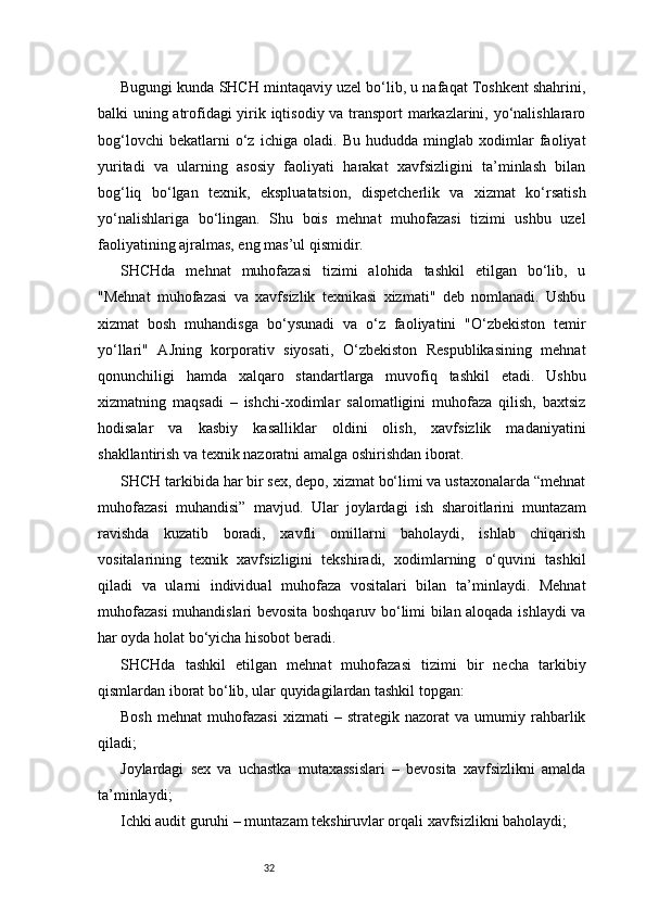 32Bugungi kunda SHCH mintaqaviy uzel bo‘lib, u nafaqat Toshkent shahrini,
balki uning atrofidagi yirik iqtisodiy va transport markazlarini, yo‘nalishlararo
bog‘lovchi   bekatlarni   o‘z   ichiga   oladi.   Bu   hududda   minglab   xodimlar   faoliyat
yuritadi   va   ularning   asosiy   faoliyati   harakat   xavfsizligini   ta’minlash   bilan
bog‘liq   bo‘lgan   texnik,   ekspluatatsion,   dispetcherlik   va   xizmat   ko‘rsatish
yo‘nalishlariga   bo‘lingan.   Shu   bois   mehnat   muhofazasi   tizimi   ushbu   uzel
faoliyatining ajralmas, eng mas’ul qismidir.
SHCHda   mehnat   muhofazasi   tizimi   alohida   tashkil   etilgan   bo‘lib,   u
"Mehnat   muhofazasi   va   xavfsizlik   texnikasi   xizmati"   deb   nomlanadi.   Ushbu
xizmat   bosh   muhandisga   bo‘ysunadi   va   o‘z   faoliyatini   "O‘zbekiston   temir
yo‘llari"   AJning   korporativ   siyosati,   O‘zbekiston   Respublikasining   mehnat
qonunchiligi   hamda   xalqaro   standartlarga   muvofiq   tashkil   etadi.   Ushbu
xizmatning   maqsadi   –   ishchi-xodimlar   salomatligini   muhofaza   qilish,   baxtsiz
hodisalar   va   kasbiy   kasalliklar   oldini   olish,   xavfsizlik   madaniyatini
shakllantirish va texnik nazoratni amalga oshirishdan iborat.
SHCH tarkibida har bir sex, depo, xizmat bo‘limi va ustaxonalarda “mehnat
muhofazasi   muhandisi”   mavjud.   Ular   joylardagi   ish   sharoitlarini   muntazam
ravishda   kuzatib   boradi,   xavfli   omillarni   baholaydi,   ishlab   chiqarish
vositalarining   texnik   xavfsizligini   tekshiradi,   xodimlarning   o‘quvini   tashkil
qiladi   va   ularni   individual   muhofaza   vositalari   bilan   ta’minlaydi.   Mehnat
muhofazasi  muhandislari bevosita boshqaruv bo‘limi bilan aloqada ishlaydi va
har oyda holat bo‘yicha hisobot beradi.
SHCHda   tashkil   etilgan   mehnat   muhofazasi   tizimi   bir   necha   tarkibiy
qismlardan iborat bo‘lib, ular quyidagilardan tashkil topgan:
Bosh   mehnat   muhofazasi   xizmati   –   strategik  nazorat   va   umumiy   rahbarlik
qiladi;
Joylardagi   sex   va   uchastka   mutaxassislari   –   bevosita   xavfsizlikni   amalda
ta’minlaydi;
Ichki audit guruhi – muntazam tekshiruvlar orqali xavfsizlikni baholaydi; 