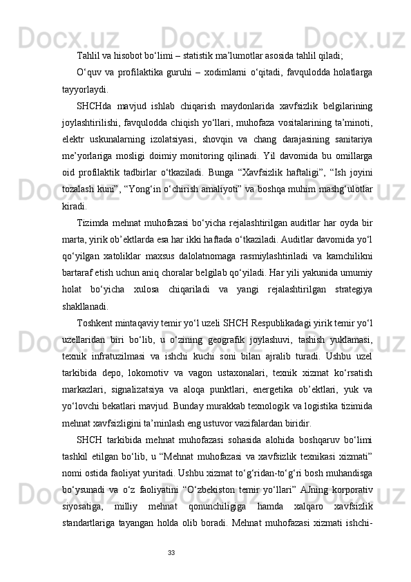 33Tahlil va hisobot bo‘limi – statistik ma’lumotlar asosida tahlil qiladi;
O‘quv   va   profilaktika   guruhi   –   xodimlarni   o‘qitadi,   favqulodda   holatlarga
tayyorlaydi.
SHCHda   mavjud   ishlab   chiqarish   maydonlarida   xavfsizlik   belgilarining
joylashtirilishi,   favqulodda   chiqish   yo‘llari,  muhofaza   vositalarining  ta’minoti,
elektr   uskunalarning   izolatsiyasi,   shovqin   va   chang   darajasining   sanitariya
me’yorlariga   mosligi   doimiy   monitoring   qilinadi.   Yil   davomida   bu   omillarga
oid   profilaktik   tadbirlar   o‘tkaziladi.   Bunga   “Xavfsizlik   haftaligi”,   “Ish   joyini
tozalash kuni”, “Yong‘in o‘chirish amaliyoti” va boshqa muhim mashg‘ulotlar
kiradi.
Tizimda  mehnat   muhofazasi   bo‘yicha   rejalashtirilgan   auditlar  har  oyda  bir
marta, yirik ob’ektlarda esa har ikki haftada o‘tkaziladi. Auditlar davomida yo‘l
qo‘yilgan   xatoliklar   maxsus   dalolatnomaga   rasmiylashtiriladi   va   kamchilikni
bartaraf etish uchun aniq choralar belgilab qo‘yiladi. Har yili yakunida umumiy
holat   bo‘yicha   xulosa   chiqariladi   va   yangi   rejalashtirilgan   strategiya
shakllanadi.
Toshkent mintaqaviy temir yo‘l uzeli SHCH Respublikadagi yirik temir yo‘l
uzellaridan   biri   bo‘lib,   u   o‘zining   geografik   joylashuvi,   tashish   yuklamasi,
texnik   infratuzilmasi   va   ishchi   kuchi   soni   bilan   ajralib   turadi.   Ushbu   uzel
tarkibida   depo,   lokomotiv   va   vagon   ustaxonalari,   texnik   xizmat   ko‘rsatish
markazlari,   signalizatsiya   va   aloqa   punktlari,   energetika   ob’ektlari,   yuk   va
yo‘lovchi bekatlari mavjud. Bunday murakkab texnologik va logistika tizimida
mehnat xavfsizligini ta’minlash eng ustuvor vazifalardan biridir.
SHCH   tarkibida   mehnat   muhofazasi   sohasida   alohida   boshqaruv   bo‘limi
tashkil   etilgan   bo‘lib,   u   “Mehnat   muhofazasi   va   xavfsizlik   texnikasi   xizmati”
nomi ostida faoliyat yuritadi. Ushbu xizmat to‘g‘ridan-to‘g‘ri bosh muhandisga
bo‘ysunadi   va   o‘z   faoliyatini   “O‘zbekiston   temir   yo‘llari”   AJning   korporativ
siyosatiga,   milliy   mehnat   qonunchiligiga   hamda   xalqaro   xavfsizlik
standartlariga   tayangan   holda   olib   boradi.   Mehnat   muhofazasi   xizmati   ishchi- 