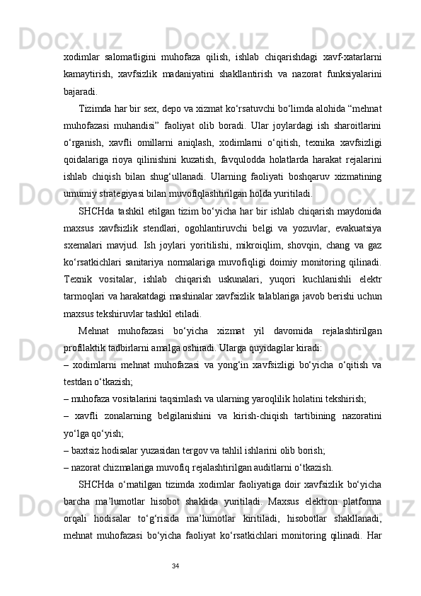 34xodimlar   salomatligini   muhofaza   qilish,   ishlab   chiqarishdagi   xavf-xatarlarni
kamaytirish,   xavfsizlik   madaniyatini   shakllantirish   va   nazorat   funksiyalarini
bajaradi.
Tizimda har bir sex, depo va xizmat ko‘rsatuvchi bo‘limda alohida “mehnat
muhofazasi   muhandisi”   faoliyat   olib   boradi.   Ular   joylardagi   ish   sharoitlarini
o‘rganish,   xavfli   omillarni   aniqlash,   xodimlarni   o‘qitish,   texnika   xavfsizligi
qoidalariga   rioya   qilinishini   kuzatish,   favqulodda   holatlarda   harakat   rejalarini
ishlab   chiqish   bilan   shug‘ullanadi.   Ularning   faoliyati   boshqaruv   xizmatining
umumiy strategiyasi bilan muvofiqlashtirilgan holda yuritiladi.
SHCHda  tashkil   etilgan tizim   bo‘yicha  har  bir  ishlab  chiqarish  maydonida
maxsus   xavfsizlik   stendlari,   ogohlantiruvchi   belgi   va   yozuvlar,   evakuatsiya
sxemalari   mavjud.   Ish   joylari   yoritilishi,   mikroiqlim,   shovqin,   chang   va   gaz
ko‘rsatkichlari   sanitariya   normalariga   muvofiqligi   doimiy   monitoring   qilinadi.
Texnik   vositalar,   ishlab   chiqarish   uskunalari,   yuqori   kuchlanishli   elektr
tarmoqlari va harakatdagi mashinalar xavfsizlik talablariga javob berishi uchun
maxsus tekshiruvlar tashkil etiladi.
Mehnat   muhofazasi   bo‘yicha   xizmat   yil   davomida   rejalashtirilgan
profilaktik tadbirlarni amalga oshiradi. Ularga quyidagilar kiradi:
–   xodimlarni   mehnat   muhofazasi   va   yong‘in   xavfsizligi   bo‘yicha   o‘qitish   va
testdan o‘tkazish;
– muhofaza vositalarini taqsimlash va ularning yaroqlilik holatini tekshirish;
–   xavfli   zonalarning   belgilanishini   va   kirish-chiqish   tartibining   nazoratini
yo‘lga qo‘yish;
– baxtsiz hodisalar yuzasidan tergov va tahlil ishlarini olib borish;
– nazorat chizmalariga muvofiq rejalashtirilgan auditlarni o‘tkazish.
SHCHda   o‘rnatilgan   tizimda   xodimlar   faoliyatiga   doir   xavfsizlik   bo‘yicha
barcha   ma’lumotlar   hisobot   shaklida   yuritiladi.   Maxsus   elektron   platforma
orqali   hodisalar   to‘g‘risida   ma’lumotlar   kiritiladi,   hisobotlar   shakllanadi,
mehnat   muhofazasi   bo‘yicha   faoliyat   ko‘rsatkichlari   monitoring   qilinadi.   Har 
