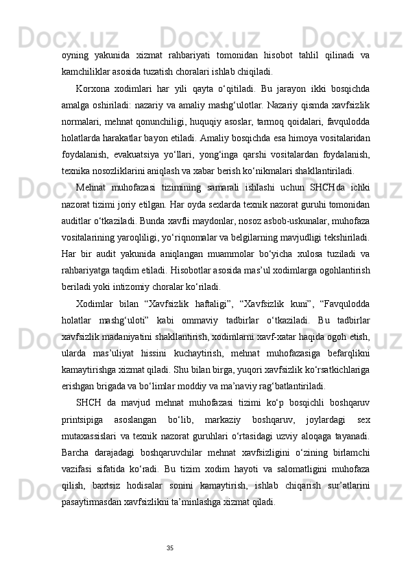 35oyning   yakunida   xizmat   rahbariyati   tomonidan   hisobot   tahlil   qilinadi   va
kamchiliklar asosida tuzatish choralari ishlab chiqiladi.
Korxona   xodimlari   har   yili   qayta   o‘qitiladi.   Bu   jarayon   ikki   bosqichda
amalga oshiriladi:  nazariy va amaliy mashg‘ulotlar. Nazariy qismda xavfsizlik
normalari, mehnat qonunchiligi, huquqiy asoslar, tarmoq qoidalari, favqulodda
holatlarda harakatlar bayon etiladi. Amaliy bosqichda esa himoya vositalaridan
foydalanish,   evakuatsiya   yo‘llari,   yong‘inga   qarshi   vositalardan   foydalanish,
texnika nosozliklarini aniqlash va xabar berish ko‘nikmalari shakllantiriladi.
Mehnat   muhofazasi   tizimining   samarali   ishlashi   uchun   SHCHda   ichki
nazorat tizimi joriy etilgan. Har oyda sexlarda texnik nazorat guruhi tomonidan
auditlar o‘tkaziladi. Bunda xavfli maydonlar, nosoz asbob-uskunalar, muhofaza
vositalarining yaroqliligi, yo‘riqnomalar va belgilarning mavjudligi tekshiriladi.
Har   bir   audit   yakunida   aniqlangan   muammolar   bo‘yicha   xulosa   tuziladi   va
rahbariyatga taqdim etiladi. Hisobotlar asosida mas’ul xodimlarga ogohlantirish
beriladi yoki intizomiy choralar ko‘riladi.
Xodimlar   bilan   “Xavfsizlik   haftaligi”,   “Xavfsizlik   kuni”,   “Favqulodda
holatlar   mashg‘uloti”   kabi   ommaviy   tadbirlar   o‘tkaziladi.   Bu   tadbirlar
xavfsizlik madaniyatini shakllantirish, xodimlarni xavf-xatar haqida ogoh etish,
ularda   mas’uliyat   hissini   kuchaytirish,   mehnat   muhofazasiga   befarqlikni
kamaytirishga xizmat qiladi. Shu bilan birga, yuqori xavfsizlik ko‘rsatkichlariga
erishgan brigada va bo‘limlar moddiy va ma’naviy rag‘batlantiriladi.
SHCH   da   mavjud   mehnat   muhofazasi   tizimi   ko‘p   bosqichli   boshqaruv
printsipiga   asoslangan   bo‘lib,   markaziy   boshqaruv,   joylardagi   sex
mutaxassislari   va   texnik   nazorat   guruhlari   o‘rtasidagi   uzviy   aloqaga   tayanadi.
Barcha   darajadagi   boshqaruvchilar   mehnat   xavfsizligini   o‘zining   birlamchi
vazifasi   sifatida   ko‘radi.   Bu   tizim   xodim   hayoti   va   salomatligini   muhofaza
qilish,   baxtsiz   hodisalar   sonini   kamaytirish,   ishlab   chiqarish   sur’atlarini
pasaytirmasdan xavfsizlikni ta’minlashga xizmat qiladi. 
