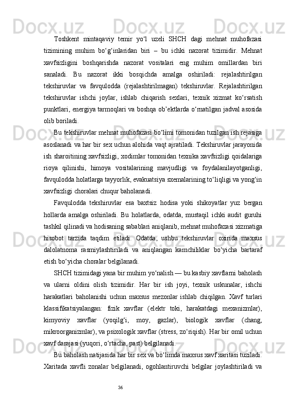 36Toshkent   mintaqaviy   temir   yo‘l   uzeli   SHCH   dagi   mehnat   muhofazasi
tizimining   muhim   bo‘g‘inlaridan   biri   –   bu   ichki   nazorat   tizimidir.   Mehnat
xavfsizligini   boshqarishda   nazorat   vositalari   eng   muhim   omillardan   biri
sanaladi.   Bu   nazorat   ikki   bosqichda   amalga   oshiriladi:   rejalashtirilgan
tekshiruvlar   va   favqulodda   (rejalashtirilmagan)   tekshiruvlar.   Rejalashtirilgan
tekshiruvlar   ishchi   joylar,   ishlab   chiqarish   sexlari,   texnik   xizmat   ko‘rsatish
punktlari, energiya tarmoqlari va boshqa ob’ektlarda o‘rnatilgan jadval asosida
olib boriladi.
Bu tekshiruvlar mehnat muhofazasi bo‘limi tomonidan tuzilgan ish rejasiga
asoslanadi va har bir sex uchun alohida vaqt ajratiladi. Tekshiruvlar jarayonida
ish sharoitining xavfsizligi, xodimlar tomonidan texnika xavfsizligi qoidalariga
rioya   qilinishi,   himoya   vositalarining   mavjudligi   va   foydalanilayotganligi,
favqulodda holatlarga tayyorlik, evakuatsiya sxemalarining to‘liqligi va yong‘in
xavfsizligi choralari chuqur baholanadi.
Favqulodda   tekshiruvlar   esa   baxtsiz   hodisa   yoki   shikoyatlar   yuz   bergan
hollarda   amalga   oshiriladi.   Bu   holatlarda,   odatda,   mustaqil   ichki   audit   guruhi
tashkil qilinadi va hodisaning sabablari aniqlanib, mehnat muhofazasi xizmatiga
hisobot   tarzida   taqdim   etiladi.   Odatda,   ushbu   tekshiruvlar   oxirida   maxsus
dalolatnoma   rasmiylashtiriladi   va   aniqlangan   kamchiliklar   bo‘yicha   bartaraf
etish bo‘yicha choralar belgilanadi.
SHCH tizimidagi yana bir muhim yo‘nalish — bu kasbiy xavflarni baholash
va   ularni   oldini   olish   tizimidir.   Har   bir   ish   joyi,   texnik   uskunalar,   ishchi
harakatlari   baholanishi   uchun   maxsus   mezonlar   ishlab   chiqilgan.   Xavf   turlari
klassifikatsiyalangan:   fizik   xavflar   (elektr   toki,   harakatdagi   mexanizmlar),
kimyoviy   xavflar   (yoqilg‘i,   moy,   gazlar),   biologik   xavflar   (chang,
mikroorganizmlar), va psixologik xavflar (stress, zo‘riqish). Har bir omil uchun
xavf darajasi (yuqori, o‘rtacha, past) belgilanadi.
Bu baholash natijasida har bir sex va bo‘limda maxsus xavf xaritasi tuziladi.
Xaritada   xavfli   zonalar   belgilanadi,   ogohlantiruvchi   belgilar   joylashtiriladi   va 