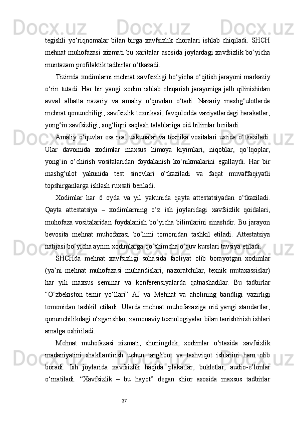 37tegishli   yo‘riqnomalar   bilan   birga   xavfsizlik   choralari   ishlab   chiqiladi.   SHCH
mehnat  muhofazasi  xizmati  bu xaritalar  asosida  joylardagi  xavfsizlik  bo‘yicha
muntazam profilaktik tadbirlar o‘tkazadi.
Tizimda xodimlarni mehnat xavfsizligi bo‘yicha o‘qitish jarayoni markaziy
o‘rin   tutadi.   Har   bir   yangi   xodim   ishlab   chiqarish   jarayoniga   jalb   qilinishidan
avval   albatta   nazariy   va   amaliy   o‘quvdan   o‘tadi.   Nazariy   mashg‘ulotlarda
mehnat qonunchiligi, xavfsizlik texnikasi, favqulodda vaziyatlardagi harakatlar,
yong‘in xavfsizligi, sog‘liqni saqlash talablariga oid bilimlar beriladi.
Amaliy o‘quvlar esa real uskunalar va texnika vositalari ustida o‘tkaziladi.
Ular   davomida   xodimlar   maxsus   himoya   kiyimlari,   niqoblar,   qo‘lqoplar,
yong‘in   o‘chirish   vositalaridan   foydalanish   ko‘nikmalarini   egallaydi.   Har   bir
mashg‘ulot   yakunida   test   sinovlari   o‘tkaziladi   va   faqat   muvaffaqiyatli
topshirganlarga ishlash ruxsati beriladi.
Xodimlar   har   6   oyda   va   yil   yakunida   qayta   attestatsiyadan   o‘tkaziladi.
Qayta   attestatsiya   –   xodimlarning   o‘z   ish   joylaridagi   xavfsizlik   qoidalari,
muhofaza   vositalaridan   foydalanish   bo‘yicha   bilimlarini   sinashdir.   Bu   jarayon
bevosita   mehnat   muhofazasi   bo‘limi   tomonidan   tashkil   etiladi.   Attestatsiya
natijasi bo‘yicha ayrim xodimlarga qo‘shimcha o‘quv kurslari tavsiya etiladi.
SHCHda   mehnat   xavfsizligi   sohasida   faoliyat   olib   borayotgan   xodimlar
(ya’ni   mehnat   muhofazasi   muhandislari,   nazoratchilar,   texnik   mutaxassislar)
har   yili   maxsus   seminar   va   konferensiyalarda   qatnashadilar.   Bu   tadbirlar
“O‘zbekiston   temir   yo‘llari”   AJ   va   Mehnat   va   aholining   bandligi   vazirligi
tomonidan   tashkil   etiladi.   Ularda   mehnat   muhofazasiga   oid   yangi   standartlar,
qonunchilikdagi o‘zgarishlar, zamonaviy texnologiyalar bilan tanishtirish ishlari
amalga oshiriladi.
Mehnat   muhofazasi   xizmati,   shuningdek,   xodimlar   o‘rtasida   xavfsizlik
madaniyatini   shakllantirish   uchun   targ‘ibot   va   tashviqot   ishlarini   ham   olib
boradi.   Ish   joylarida   xavfsizlik   haqida   plakatlar,   bukletlar,   audio-e’lonlar
o‘rnatiladi.   “Xavfsizlik   –   bu   hayot”   degan   shior   asosida   maxsus   tadbirlar 