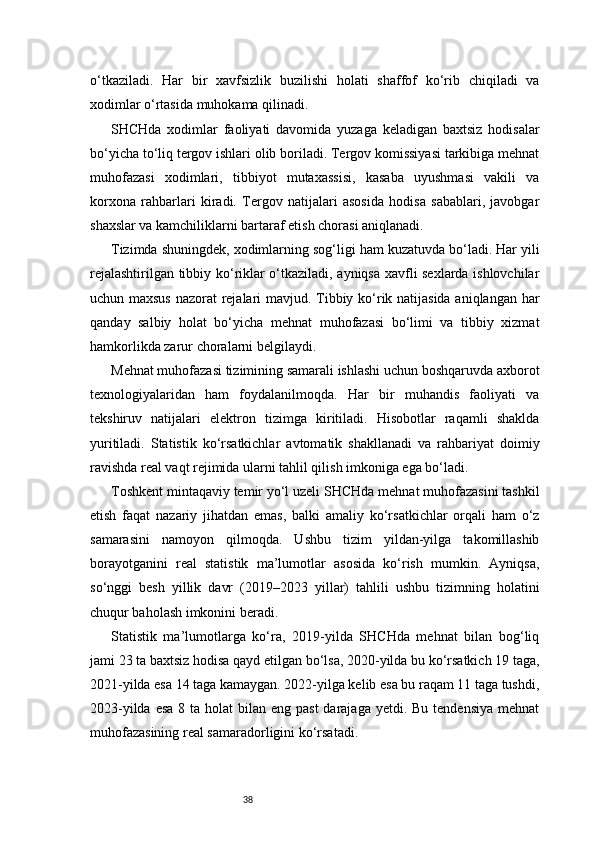 38o‘tkaziladi.   Har   bir   xavfsizlik   buzilishi   holati   shaffof   ko‘rib   chiqiladi   va
xodimlar o‘rtasida muhokama qilinadi.
SHCHda   xodimlar   faoliyati   davomida   yuzaga   keladigan   baxtsiz   hodisalar
bo‘yicha to‘liq tergov ishlari olib boriladi. Tergov komissiyasi tarkibiga mehnat
muhofazasi   xodimlari,   tibbiyot   mutaxassisi,   kasaba   uyushmasi   vakili   va
korxona   rahbarlari   kiradi.   Tergov   natijalari   asosida   hodisa   sabablari,   javobgar
shaxslar va kamchiliklarni bartaraf etish chorasi aniqlanadi.
Tizimda shuningdek, xodimlarning sog‘ligi ham kuzatuvda bo‘ladi. Har yili
rejalashtirilgan tibbiy ko‘riklar o‘tkaziladi, ayniqsa xavfli sexlarda ishlovchilar
uchun maxsus  nazorat rejalari mavjud. Tibbiy ko‘rik natijasida aniqlangan har
qanday   salbiy   holat   bo‘yicha   mehnat   muhofazasi   bo‘limi   va   tibbiy   xizmat
hamkorlikda zarur choralarni belgilaydi.
Mehnat muhofazasi tizimining samarali ishlashi uchun boshqaruvda axborot
texnologiyalaridan   ham   foydalanilmoqda.   Har   bir   muhandis   faoliyati   va
tekshiruv   natijalari   elektron   tizimga   kiritiladi.   Hisobotlar   raqamli   shaklda
yuritiladi.   Statistik   ko‘rsatkichlar   avtomatik   shakllanadi   va   rahbariyat   doimiy
ravishda real vaqt rejimida ularni tahlil qilish imkoniga ega bo‘ladi.
Toshkent mintaqaviy temir yo‘l uzeli SHCHda mehnat muhofazasini tashkil
etish   faqat   nazariy   jihatdan   emas,   balki   amaliy   ko‘rsatkichlar   orqali   ham   o‘z
samarasini   namoyon   qilmoqda.   Ushbu   tizim   yildan-yilga   takomillashib
borayotganini   real   statistik   ma’lumotlar   asosida   ko‘rish   mumkin.   Ayniqsa,
so‘nggi   besh   yillik   davr   (2019–2023   yillar)   tahlili   ushbu   tizimning   holatini
chuqur baholash imkonini beradi.
Statistik   ma’lumotlarga   ko‘ra,   2019-yilda   SHCHda   mehnat   bilan   bog‘liq
jami 23 ta baxtsiz hodisa qayd etilgan bo‘lsa, 2020-yilda bu ko‘rsatkich 19 taga,
2021-yilda esa 14 taga kamaygan. 2022-yilga kelib esa bu raqam 11 taga tushdi,
2023-yilda esa  8 ta holat  bilan eng past  darajaga yetdi. Bu  tendensiya mehnat
muhofazasining real samaradorligini ko‘rsatadi. 