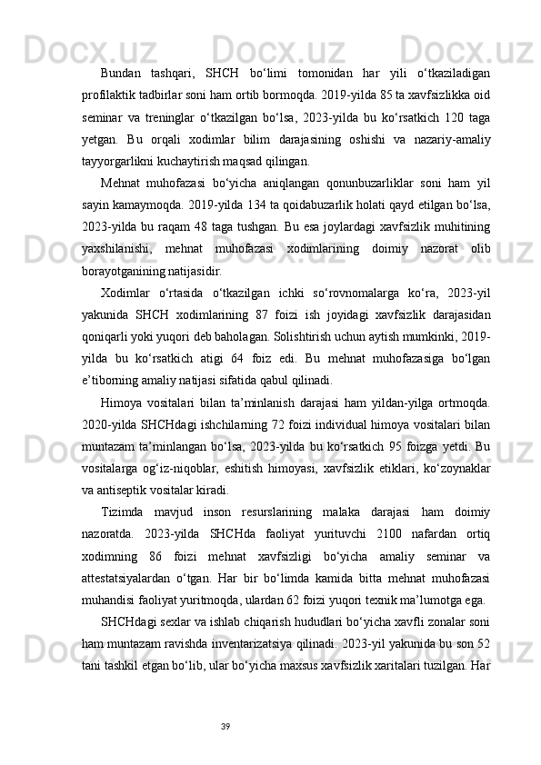 39Bundan   tashqari,   SHCH   bo‘limi   tomonidan   har   yili   o‘tkaziladigan
profilaktik tadbirlar soni ham ortib bormoqda. 2019-yilda 85 ta xavfsizlikka oid
seminar   va   treninglar   o‘tkazilgan   bo‘lsa,   2023-yilda   bu   ko‘rsatkich   120   taga
yetgan.   Bu   orqali   xodimlar   bilim   darajasining   oshishi   va   nazariy-amaliy
tayyorgarlikni kuchaytirish maqsad qilingan.
Mehnat   muhofazasi   bo‘yicha   aniqlangan   qonunbuzarliklar   soni   ham   yil
sayin kamaymoqda. 2019-yilda 134 ta qoidabuzarlik holati qayd etilgan bo‘lsa,
2023-yilda bu raqam  48 taga tushgan.  Bu esa  joylardagi xavfsizlik muhitining
yaxshilanishi,   mehnat   muhofazasi   xodimlarining   doimiy   nazorat   olib
borayotganining natijasidir.
Xodimlar   o‘rtasida   o‘tkazilgan   ichki   so‘rovnomalarga   ko‘ra,   2023-yil
yakunida   SHCH   xodimlarining   87   foizi   ish   joyidagi   xavfsizlik   darajasidan
qoniqarli yoki yuqori deb baholagan. Solishtirish uchun aytish mumkinki, 2019-
yilda   bu   ko‘rsatkich   atigi   64   foiz   edi.   Bu   mehnat   muhofazasiga   bo‘lgan
e’tiborning amaliy natijasi sifatida qabul qilinadi.
Himoya   vositalari   bilan   ta’minlanish   darajasi   ham   yildan-yilga   ortmoqda.
2020-yilda SHCHdagi ishchilarning 72 foizi individual himoya vositalari bilan
muntazam   ta’minlangan   bo‘lsa,   2023-yilda   bu  ko‘rsatkich   95   foizga   yetdi.   Bu
vositalarga   og‘iz-niqoblar,   eshitish   himoyasi,   xavfsizlik   etiklari,   ko‘zoynaklar
va antiseptik vositalar kiradi.
Tizimda   mavjud   inson   resurslarining   malaka   darajasi   ham   doimiy
nazoratda.   2023-yilda   SHCHda   faoliyat   yurituvchi   2100   nafardan   ortiq
xodimning   86   foizi   mehnat   xavfsizligi   bo‘yicha   amaliy   seminar   va
attestatsiyalardan   o‘tgan.   Har   bir   bo‘limda   kamida   bitta   mehnat   muhofazasi
muhandisi faoliyat yuritmoqda, ulardan 62 foizi yuqori texnik ma’lumotga ega.
SHCHdagi sexlar va ishlab chiqarish hududlari bo‘yicha xavfli zonalar soni
ham muntazam ravishda inventarizatsiya qilinadi. 2023-yil yakunida bu son 52
tani tashkil etgan bo‘lib, ular bo‘yicha maxsus xavfsizlik xaritalari tuzilgan. Har 