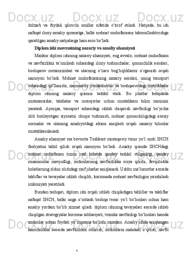 4dolzarb   va   foydali   qiluvchi   omillar   sifatida   e’tirof   etiladi.   Natijada,   bu   ish
nafaqat ilmiy-amaliy qimmatga, balki mehnat muhofazasini takomillashtirishga
qaratilgan amaliy natijalarga ham asos bo‘ladi.
Diplom ishi mavzusining nazariy va amaliy ahamiyati
Mazkur diplom ishining nazariy ahamiyati, eng avvalo, mehnat muhofazasi
va xavfsizlikni  ta’minlash   sohasidagi  ilmiy tushunchalar,  qonunchilik  asoslari,
boshqaruv   mexanizmlari   va   ularning   o‘zaro   bog‘liqliklarini   o‘rganish   orqali
namoyon   bo‘ladi.   Mehnat   muhofazasining   nazariy   asoslari,   uning   transport
sohasidagi qo‘llanishi, zamonaviy yondashuvlar va boshqaruvdagi metodikalar
diplom   ishining   nazariy   qismini   tashkil   etadi.   Bu   jihatlar   kelajakda
mutaxassislar,   talabalar   va   menejerlar   uchun   mustahkam   bilim   zaminini
yaratadi.   Ayniqsa,   transport   sohasidagi   ishlab   chiqarish   xavfsizligi   bo‘yicha
olib   borilayotgan   siyosatni   chuqur   tushunish,   mehnat   qonunchiligidagi   asosiy
normalar   va   ularning   amaliyotdagi   aksini   aniqlash   orqali   nazariy   bilimlar
mustahkamlanadi.
Amaliy ahamiyat esa bevosita Toshkent mintaqaviy temir yo‘l uzeli SHCH
faoliyatini   tahlil   qilish   orqali   namoyon   bo‘ladi.   Amaliy   qismda   SHCHdagi
mehnat   muhofazasi   tizimi   real   holatda   qanday   tashkil   etilganligi,   qanday
muammolar   mavjudligi,   xodimlarning   xavfsizlikka   rioya   qilishi,   favqulodda
holatlarning oldini olishdagi zaif jihatlar aniqlanadi. Ushbu ma’lumotlar asosida
takliflar va tavsiyalar ishlab chiqilib, korxonada mehnat xavfsizligini yaxshilash
imkoniyati yaratiladi.
Bundan tashqari, diplom ishi orqali ishlab chiqiladigan tahlillar va takliflar
nafaqat   SHCH,   balki   unga   o‘xshash   boshqa   temir   yo‘l   bo‘limlari   uchun   ham
amaliy yordam  bo‘lib xizmat  qiladi. diplom  ishining tavsiyalari  asosida  ishlab
chiqilgan strategiyalar korxona rahbariyati, texnika xavfsizligi bo‘limlari hamda
xodimlar uchun foydali yo‘riqnoma bo‘lishi mumkin. Amaliy ishda aniqlangan
kamchiliklar   asosida   xavfsizlikni   oshirish,   xodimlarni   malakali   o‘qitish,   xavfli 