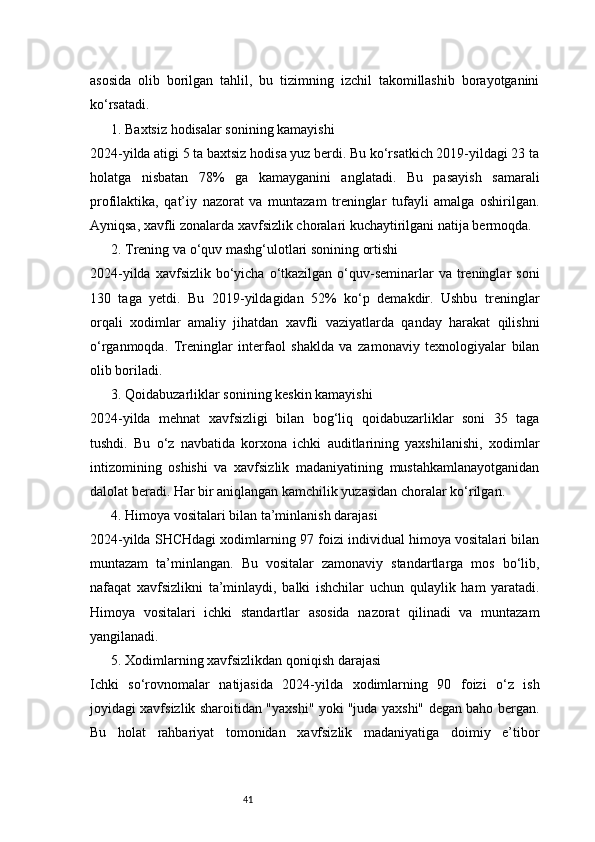 41asosida   olib   borilgan   tahlil,   bu   tizimning   izchil   takomillashib   borayotganini
ko‘rsatadi.
1. Baxtsiz hodisalar sonining kamayishi
2024-yilda atigi 5 ta baxtsiz hodisa yuz berdi. Bu ko‘rsatkich 2019-yildagi 23 ta
holatga   nisbatan   78%   ga   kamayganini   anglatadi.   Bu   pasayish   samarali
profilaktika,   qat’iy   nazorat   va   muntazam   treninglar   tufayli   amalga   oshirilgan.
Ayniqsa, xavfli zonalarda xavfsizlik choralari kuchaytirilgani natija bermoqda.
2. Trening va o‘quv mashg‘ulotlari sonining ortishi
2024-yilda  xavfsizlik  bo‘yicha  o‘tkazilgan  o‘quv-seminarlar   va treninglar  soni
130   taga   yetdi.   Bu   2019-yildagidan   52%   ko‘p   demakdir.   Ushbu   treninglar
orqali   xodimlar   amaliy   jihatdan   xavfli   vaziyatlarda   qanday   harakat   qilishni
o‘rganmoqda.   Treninglar   interfaol   shaklda   va   zamonaviy   texnologiyalar   bilan
olib boriladi.
3. Qoidabuzarliklar sonining keskin kamayishi
2024-yilda   mehnat   xavfsizligi   bilan   bog‘liq   qoidabuzarliklar   soni   35   taga
tushdi.   Bu   o‘z   navbatida   korxona   ichki   auditlarining   yaxshilanishi,   xodimlar
intizomining   oshishi   va   xavfsizlik   madaniyatining   mustahkamlanayotganidan
dalolat beradi. Har bir aniqlangan kamchilik yuzasidan choralar ko‘rilgan.
4. Himoya vositalari bilan ta’minlanish darajasi
2024-yilda SHCHdagi xodimlarning 97 foizi individual himoya vositalari bilan
muntazam   ta’minlangan.   Bu   vositalar   zamonaviy   standartlarga   mos   bo‘lib,
nafaqat   xavfsizlikni   ta’minlaydi,   balki   ishchilar   uchun   qulaylik   ham   yaratadi.
Himoya   vositalari   ichki   standartlar   asosida   nazorat   qilinadi   va   muntazam
yangilanadi.
5. Xodimlarning xavfsizlikdan qoniqish darajasi
Ichki   so‘rovnomalar   natijasida   2024-yilda   xodimlarning   90   foizi   o‘z   ish
joyidagi xavfsizlik sharoitidan "yaxshi" yoki "juda yaxshi" degan baho bergan.
Bu   holat   rahbariyat   tomonidan   xavfsizlik   madaniyatiga   doimiy   e’tibor 