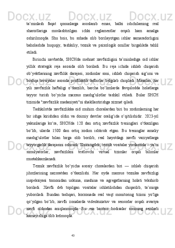 43ta’minlash   faqat   qonunlarga   asoslanib   emas,   balki   ishchilarning   real
sharoitlariga   moslashtirilgan   ichki   reglamentlar   orqali   ham   amalga
oshirilmoqda.   Shu   bois,   bu   sohada   olib   borilayotgan   ishlar   samaradorligini
baholashda   huquqiy,   tashkiliy,   texnik   va   psixologik   omillar   birgalikda   tahlil
etiladi.
Birinchi   navbatda,   SHCHda   mehnat   xavfsizligini   ta’minlashga   oid   ishlar
yillik   strategik   reja   asosida   olib   boriladi.   Bu   reja   ichida   ishlab   chiqarish
ob’yektlarining   xavflilik   darajasi,   xodimlar   soni,   ishlab   chiqarish   sig‘imi   va
boshqa   tavsiyalar   asosida   profilaktik   tadbirlar   belgilab   chiqiladi.   Masalan,   har
yili   xavfsizlik   haftaligi   o‘tkazilib,   barcha   bo‘limlarda   favqulodda   holatlarga
tayyor   turish   bo‘yicha   maxsus   mashg‘ulotlar   tashkil   etiladi.   Bular   SHCH
tizimida "xavfsizlik madaniyati"ni shakllantirishga xizmat qiladi.
Tashkilotda   xavfsizlikka   oid   muhim   choralardan   biri   bu   xodimlarning   har
bir   ishga   kirishdan   oldin   va   doimiy   davrlar   oralig‘ida   o‘qitilishidir.   2023-yil
yakunlariga   ko‘ra,   SHCHda   120   dan   ortiq   xavfsizlik   treninglari   o‘tkazilgan
bo‘lib,   ularda   1500   dan   ortiq   xodim   ishtirok   etgan.   Bu   treninglar   amaliy
mashg‘ulotlar   bilan   birga   olib   borilib,   real   hayotdagi   xavfli   vaziyatlarga
tayyorgarlik darajasini oshiradi. Shuningdek, texnik vositalar yordamida – ya’ni
simulyatorlar,   xavfsizlikni   testlovchi   virtual   tizimlar   orqali   bilimlar
mustahkamlanadi.
Texnik   xavfsizlik   bo‘yicha   asosiy   choralardan   biri   —   ishlab   chiqarish
jihozlarining   nazoratdan   o‘tkazilishi.   Har   oyda   maxsus   texnika   xavfsizligi
inspeksiyasi   tomonidan   uskuna,   mashina   va   agregatlarning   holati   tekshirib
boriladi.   Xavfli   deb   topilgan   vositalar   ishlatilishdan   chiqarilib,   ta’mirga
yuboriladi.   Bundan   tashqari,   korxonada   real   vaqt   monitoring   tizimi   yo‘lga
qo‘yilgan   bo‘lib,   xavfli   zonalarda   videokuzatuv   va   sensorlar   orqali   avariya
xavfi   oldindan   aniqlanmoqda.   Bu   esa   baxtsiz   hodisalar   sonining   sezilarli
kamayishiga olib kelmoqda. 
