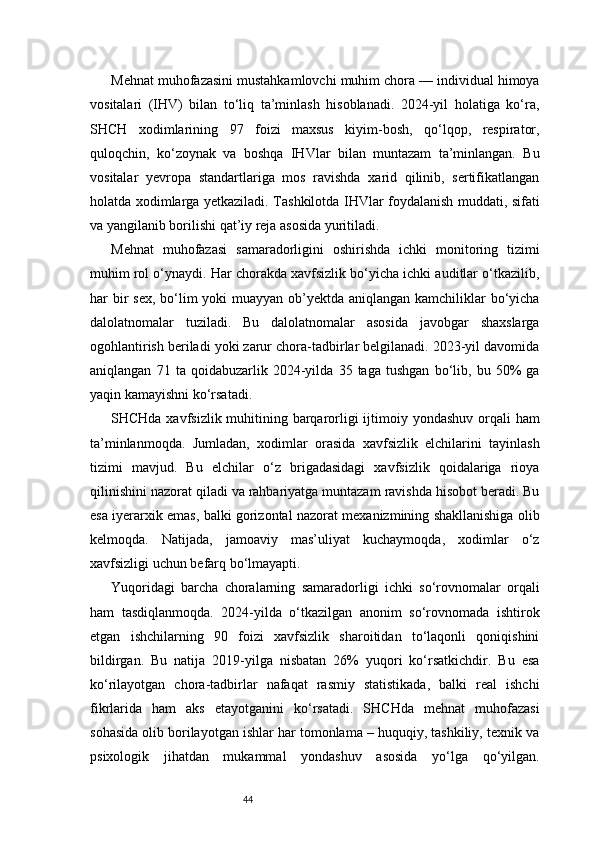 44Mehnat muhofazasini mustahkamlovchi muhim chora — individual himoya
vositalari   (IHV)   bilan   to‘liq   ta’minlash   hisoblanadi.   2024-yil   holatiga   ko‘ra,
SHCH   xodimlarining   97   foizi   maxsus   kiyim-bosh,   qo‘lqop,   respirator,
quloqchin,   ko‘zoynak   va   boshqa   IHVlar   bilan   muntazam   ta’minlangan.   Bu
vositalar   yevropa   standartlariga   mos   ravishda   xarid   qilinib,   sertifikatlangan
holatda xodimlarga yetkaziladi. Tashkilotda IHVlar foydalanish muddati, sifati
va yangilanib borilishi qat’iy reja asosida yuritiladi.
Mehnat   muhofazasi   samaradorligini   oshirishda   ichki   monitoring   tizimi
muhim rol o‘ynaydi. Har chorakda xavfsizlik bo‘yicha ichki auditlar o‘tkazilib,
har bir sex, bo‘lim yoki muayyan ob’yektda aniqlangan kamchiliklar  bo‘yicha
dalolatnomalar   tuziladi.   Bu   dalolatnomalar   asosida   javobgar   shaxslarga
ogohlantirish beriladi yoki zarur chora-tadbirlar belgilanadi. 2023-yil davomida
aniqlangan   71   ta   qoidabuzarlik   2024-yilda   35   taga   tushgan   bo‘lib,   bu   50%   ga
yaqin kamayishni ko‘rsatadi.
SHCHda xavfsizlik muhitining barqarorligi  ijtimoiy yondashuv orqali ham
ta’minlanmoqda.   Jumladan,   xodimlar   orasida   xavfsizlik   elchilarini   tayinlash
tizimi   mavjud.   Bu   elchilar   o‘z   brigadasidagi   xavfsizlik   qoidalariga   rioya
qilinishini nazorat qiladi va rahbariyatga muntazam ravishda hisobot beradi. Bu
esa iyerarxik emas, balki gorizontal nazorat mexanizmining shakllanishiga olib
kelmoqda.   Natijada,   jamoaviy   mas’uliyat   kuchaymoqda,   xodimlar   o‘z
xavfsizligi uchun befarq bo‘lmayapti.
Yuqoridagi   barcha   choralarning   samaradorligi   ichki   so‘rovnomalar   orqali
ham   tasdiqlanmoqda.   2024-yilda   o‘tkazilgan   anonim   so‘rovnomada   ishtirok
etgan   ishchilarning   90   foizi   xavfsizlik   sharoitidan   to‘laqonli   qoniqishini
bildirgan.   Bu   natija   2019-yilga   nisbatan   26%   yuqori   ko‘rsatkichdir.   Bu   esa
ko‘rilayotgan   chora-tadbirlar   nafaqat   rasmiy   statistikada,   balki   real   ishchi
fikrlarida   ham   aks   etayotganini   ko‘rsatadi.   SHCHda   mehnat   muhofazasi
sohasida olib borilayotgan ishlar har tomonlama – huquqiy, tashkiliy, texnik va
psixologik   jihatdan   mukammal   yondashuv   asosida   yo‘lga   qo‘yilgan. 