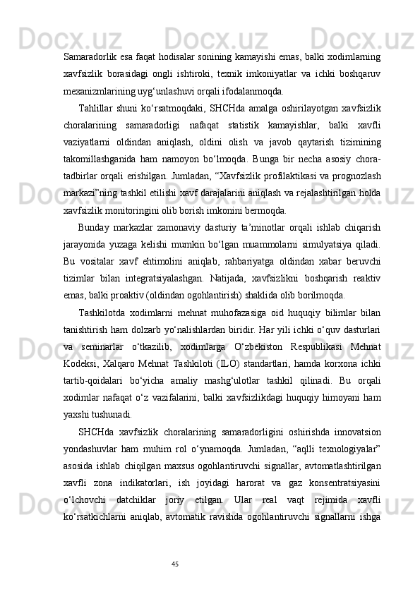45Samaradorlik esa faqat hodisalar sonining kamayishi emas, balki xodimlarning
xavfsizlik   borasidagi   ongli   ishtiroki,   texnik   imkoniyatlar   va   ichki   boshqaruv
mexanizmlarining uyg‘unlashuvi orqali ifodalanmoqda.
Tahlillar   shuni   ko‘rsatmoqdaki,   SHCHda   amalga   oshirilayotgan   xavfsizlik
choralarining   samaradorligi   nafaqat   statistik   kamayishlar,   balki   xavfli
vaziyatlarni   oldindan   aniqlash,   oldini   olish   va   javob   qaytarish   tizimining
takomillashganida   ham   namoyon   bo‘lmoqda.   Bunga   bir   necha   asosiy   chora-
tadbirlar orqali erishilgan. Jumladan, “Xavfsizlik profilaktikasi  va prognozlash
markazi”ning tashkil etilishi xavf darajalarini aniqlash va rejalashtirilgan holda
xavfsizlik monitoringini olib borish imkonini bermoqda.
Bunday   markazlar   zamonaviy   dasturiy   ta’minotlar   orqali   ishlab   chiqarish
jarayonida   yuzaga   kelishi   mumkin   bo‘lgan   muammolarni   simulyatsiya   qiladi.
Bu   vositalar   xavf   ehtimolini   aniqlab,   rahbariyatga   oldindan   xabar   beruvchi
tizimlar   bilan   integratsiyalashgan.   Natijada,   xavfsizlikni   boshqarish   reaktiv
emas, balki proaktiv (oldindan ogohlantirish) shaklida olib borilmoqda.
Tashkilotda   xodimlarni   mehnat   muhofazasiga   oid   huquqiy   bilimlar   bilan
tanishtirish ham dolzarb yo‘nalishlardan biridir. Har yili ichki o‘quv dasturlari
va   seminarlar   o‘tkazilib,   xodimlarga   O‘zbekiston   Respublikasi   Mehnat
Kodeksi,   Xalqaro   Mehnat   Tashkiloti   (ILO)   standartlari,   hamda   korxona   ichki
tartib-qoidalari   bo‘yicha   amaliy   mashg‘ulotlar   tashkil   qilinadi.   Bu   orqali
xodimlar   nafaqat   o‘z   vazifalarini,   balki   xavfsizlikdagi   huquqiy   himoyani   ham
yaxshi tushunadi.
SHCHda   xavfsizlik   choralarining   samaradorligini   oshirishda   innovatsion
yondashuvlar   ham   muhim   rol   o‘ynamoqda.   Jumladan,   “aqlli   texnologiyalar”
asosida   ishlab   chiqilgan   maxsus   ogohlantiruvchi   signallar,   avtomatlashtirilgan
xavfli   zona   indikatorlari,   ish   joyidagi   harorat   va   gaz   konsentratsiyasini
o‘lchovchi   datchiklar   joriy   etilgan.   Ular   real   vaqt   rejimida   xavfli
ko‘rsatkichlarni   aniqlab,   avtomatik   ravishda   ogohlantiruvchi   signallarni   ishga 