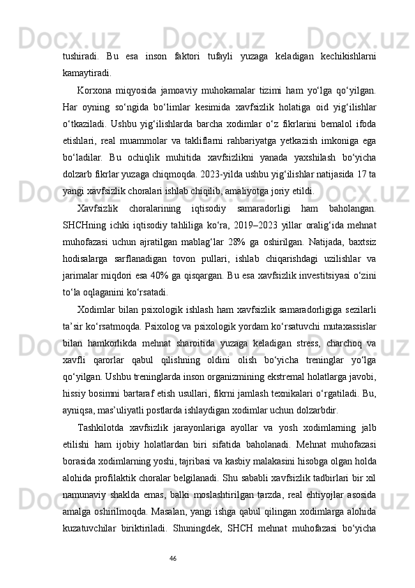 46tushiradi.   Bu   esa   inson   faktori   tufayli   yuzaga   keladigan   kechikishlarni
kamaytiradi.
Korxona   miqyosida   jamoaviy   muhokamalar   tizimi   ham   yo‘lga   qo‘yilgan.
Har   oyning   so‘ngida   bo‘limlar   kesimida   xavfsizlik   holatiga   oid   yig‘ilishlar
o‘tkaziladi.   Ushbu   yig‘ilishlarda   barcha   xodimlar   o‘z   fikrlarini   bemalol   ifoda
etishlari,   real   muammolar   va   takliflarni   rahbariyatga   yetkazish   imkoniga   ega
bo‘ladilar.   Bu   ochiqlik   muhitida   xavfsizlikni   yanada   yaxshilash   bo‘yicha
dolzarb fikrlar yuzaga chiqmoqda. 2023-yilda ushbu yig‘ilishlar natijasida 17 ta
yangi xavfsizlik choralari ishlab chiqilib, amaliyotga joriy etildi.
Xavfsizlik   choralarining   iqtisodiy   samaradorligi   ham   baholangan.
SHCHning   ichki   iqtisodiy   tahliliga   ko‘ra,   2019–2023   yillar   oralig‘ida   mehnat
muhofazasi   uchun   ajratilgan   mablag‘lar   28%   ga   oshirilgan.   Natijada,   baxtsiz
hodisalarga   sarflanadigan   tovon   pullari,   ishlab   chiqarishdagi   uzilishlar   va
jarimalar miqdori esa 40% ga qisqargan. Bu esa xavfsizlik investitsiyasi o‘zini
to‘la oqlaganini ko‘rsatadi.
Xodimlar   bilan  psixologik   ishlash   ham   xavfsizlik   samaradorligiga  sezilarli
ta’sir ko‘rsatmoqda. Psixolog va psixologik yordam ko‘rsatuvchi mutaxassislar
bilan   hamkorlikda   mehnat   sharoitida   yuzaga   keladigan   stress,   charchoq   va
xavfli   qarorlar   qabul   qilishning   oldini   olish   bo‘yicha   treninglar   yo‘lga
qo‘yilgan. Ushbu treninglarda inson organizmining ekstremal holatlarga javobi,
hissiy bosimni bartaraf etish usullari, fikrni jamlash texnikalari o‘rgatiladi. Bu,
ayniqsa, mas’uliyatli postlarda ishlaydigan xodimlar uchun dolzarbdir.
Tashkilotda   xavfsizlik   jarayonlariga   ayollar   va   yosh   xodimlarning   jalb
etilishi   ham   ijobiy   holatlardan   biri   sifatida   baholanadi.   Mehnat   muhofazasi
borasida xodimlarning yoshi, tajribasi va kasbiy malakasini hisobga olgan holda
alohida profilaktik choralar belgilanadi. Shu sababli xavfsizlik tadbirlari bir xil
namunaviy   shaklda   emas,   balki   moslashtirilgan   tarzda,   real   ehtiyojlar   asosida
amalga oshirilmoqda. Masalan,  yangi  ishga qabul  qilingan xodimlarga alohida
kuzatuvchilar   biriktiriladi.   Shuningdek,   SHCH   mehnat   muhofazasi   bo‘yicha 