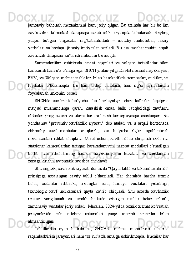 47jamoaviy   baholash   mexanizmini   ham   joriy   qilgan.   Bu   tizimda   har   bir   bo‘lim
xavfsizlikni   ta’minlash   darajasiga   qarab   ichki   reytingda   baholanadi.   Reyting
yuqori   bo‘lgan   brigadalar   rag‘batlantiriladi   –   moddiy   mukofotlar,   faxriy
yorliqlar,   va   boshqa   ijtimoiy   imtiyozlar   beriladi.   Bu   esa   raqobat   muhiti   orqali
xavfsizlik darajasini ko‘tarish imkonini bermoqda.
Samaradorlikni   oshirishda   davlat   organlari   va   xalqaro   tashkilotlar   bilan
hamkorlik ham o‘z o‘rniga ega. SHCH yildan-yilga Davlat mehnat inspeksiyasi,
FVV,   va   Xalqaro   mehnat   tashkiloti   bilan   hamkorlikda   seminarlar,   auditlar,   va
loyihalar   o‘tkazmoqda.   Bu   ham   tashqi   baholash,   ham   ilg‘or   tajribalardan
foydalanish imkonini beradi.
SHCHda   xavfsizlik   bo‘yicha   olib   borilayotgan   chora-tadbirlar   faqatgina
mavjud   muammolarga   qarshi   kurashish   emas,   balki   istiqboldagi   xavflarni
oldindan   prognozlash   va   ularni   bartaraf   etish   konsepsiyasiga   asoslangan.   Bu
yondashuv   "preventiv   xavfsizlik   siyosati"   deb   ataladi   va   u   orqali   korxonada
ehtimoliy   xavf   manbalari   aniqlanib,   ular   bo‘yicha   ilg‘or   ogohlantirish
mexanizmlari   ishlab   chiqiladi.   Misol   uchun,   xavfli   ishlab   chiqarish   sexlarida
statsionar  kameralardan tashqari  harakatlanuvchi  nazorat  modullari  o‘rnatilgan
bo‘lib,   ular   ishchilarning   harakat   trayektoriyasini   kuzatadi   va   cheklangan
zonaga kirishni avtomatik ravishda cheklaydi.
Shuningdek, xavfsizlik siyosati doirasida “Qayta tahlil va takomillashtirish”
prinsipiga   asoslangan   davriy   tahlil   o‘tkaziladi.   Har   chorakda   barcha   texnik
holat,   xodimlar   ishtiroki,   treninglar   soni,   himoya   vositalari   yetarliligi,
texnologik   xavf   indikatorlari   qayta   ko‘rib   chiqiladi.   Shu   asosda   xavfsizlik
rejalari   yangilanadi   va   kerakli   hollarda   eskirgan   usullar   bekor   qilinib,
zamonaviy vositalar joriy etiladi. Masalan, 2024-yilda texnik xizmat ko‘rsatish
jarayonlarida   eski   o‘lchov   uskunalari   yangi   raqamli   sensorlar   bilan
almashtirilgan.
Tahlillardan   ayon   bo‘lishicha,   SHCHda   mehnat   muhofazasi   sohasida
raqamlashtirish jarayonlari ham tez sur’atda amalga oshirilmoqda. Ishchilar har 