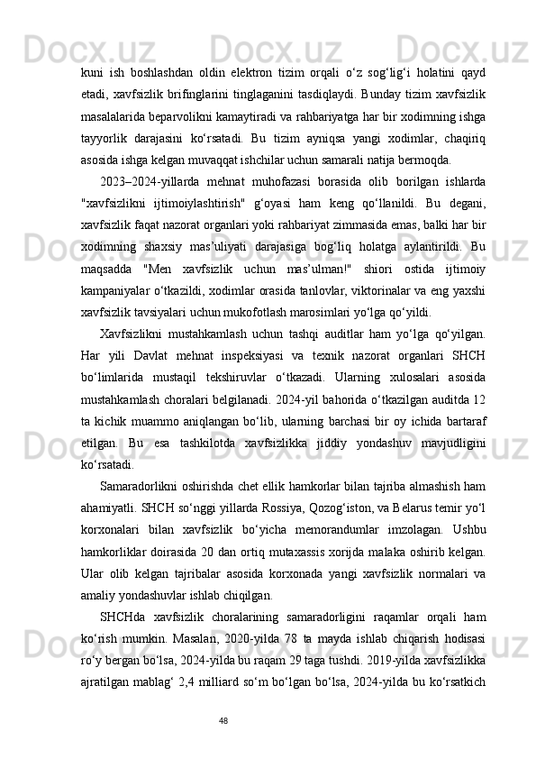 48kuni   ish   boshlashdan   oldin   elektron   tizim   orqali   o‘z   sog‘lig‘i   holatini   qayd
etadi,   xavfsizlik   brifinglarini   tinglaganini   tasdiqlaydi.   Bunday   tizim   xavfsizlik
masalalarida beparvolikni kamaytiradi va rahbariyatga har bir xodimning ishga
tayyorlik   darajasini   ko‘rsatadi.   Bu   tizim   ayniqsa   yangi   xodimlar,   chaqiriq
asosida ishga kelgan muvaqqat ishchilar uchun samarali natija bermoqda.
2023–2024-yillarda   mehnat   muhofazasi   borasida   olib   borilgan   ishlarda
"xavfsizlikni   ijtimoiylashtirish"   g‘oyasi   ham   keng   qo‘llanildi.   Bu   degani,
xavfsizlik faqat nazorat organlari yoki rahbariyat zimmasida emas, balki har bir
xodimning   shaxsiy   mas’uliyati   darajasiga   bog‘liq   holatga   aylantirildi.   Bu
maqsadda   "Men   xavfsizlik   uchun   mas’ulman!"   shiori   ostida   ijtimoiy
kampaniyalar o‘tkazildi, xodimlar orasida tanlovlar, viktorinalar va eng yaxshi
xavfsizlik tavsiyalari uchun mukofotlash marosimlari yo‘lga qo‘yildi.
Xavfsizlikni   mustahkamlash   uchun   tashqi   auditlar   ham   yo‘lga   qo‘yilgan.
Har   yili   Davlat   mehnat   inspeksiyasi   va   texnik   nazorat   organlari   SHCH
bo‘limlarida   mustaqil   tekshiruvlar   o‘tkazadi.   Ularning   xulosalari   asosida
mustahkamlash choralari belgilanadi. 2024-yil bahorida o‘tkazilgan auditda 12
ta   kichik   muammo   aniqlangan   bo‘lib,   ularning   barchasi   bir   oy   ichida   bartaraf
etilgan.   Bu   esa   tashkilotda   xavfsizlikka   jiddiy   yondashuv   mavjudligini
ko‘rsatadi.
Samaradorlikni oshirishda chet ellik hamkorlar bilan tajriba almashish ham
ahamiyatli. SHCH so‘nggi yillarda Rossiya, Qozog‘iston, va Belarus temir yo‘l
korxonalari   bilan   xavfsizlik   bo‘yicha   memorandumlar   imzolagan.   Ushbu
hamkorliklar  doirasida  20 dan ortiq mutaxassis  xorijda malaka oshirib kelgan.
Ular   olib   kelgan   tajribalar   asosida   korxonada   yangi   xavfsizlik   normalari   va
amaliy yondashuvlar ishlab chiqilgan.
SHCHda   xavfsizlik   choralarining   samaradorligini   raqamlar   orqali   ham
ko‘rish   mumkin.   Masalan,   2020-yilda   78   ta   mayda   ishlab   chiqarish   hodisasi
ro‘y bergan bo‘lsa, 2024-yilda bu raqam 29 taga tushdi. 2019-yilda xavfsizlikka
ajratilgan mablag‘  2,4 milliard so‘m bo‘lgan bo‘lsa, 2024-yilda bu ko‘rsatkich 