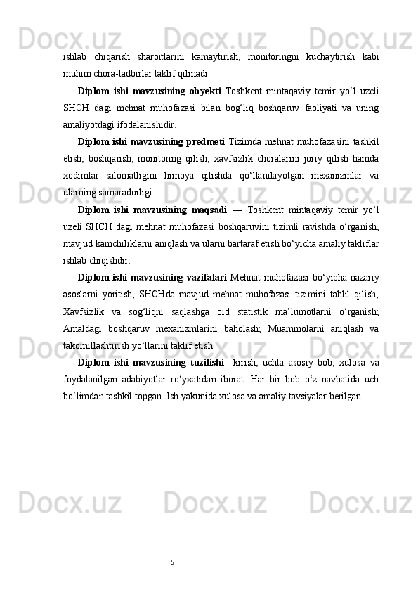 5ishlab   chiqarish   sharoitlarini   kamaytirish,   monitoringni   kuchaytirish   kabi
muhim chora-tadbirlar taklif qilinadi.
Diplom   ishi   mavzusining   obyekti   Toshkent   mintaqaviy   temir   yo‘l   uzeli
SHCH   dagi   mehnat   muhofazasi   bilan   bog‘liq   boshqaruv   faoliyati   va   uning
amaliyotdagi ifodalanishidir.
Diplom ishi mavzusining predmeti   Tizimda mehnat  muhofazasini  tashkil
etish,   boshqarish,   monitoring   qilish,   xavfsizlik   choralarini   joriy   qilish   hamda
xodimlar   salomatligini   himoya   qilishda   qo‘llanilayotgan   mexanizmlar   va
ularning samaradorligi.
Diplom   ishi   mavzusining   maqsadi   —   Toshkent   mintaqaviy   temir   yo‘l
uzeli   SHCH   dagi   mehnat   muhofazasi   boshqaruvini   tizimli   ravishda   o‘rganish,
mavjud kamchiliklarni aniqlash va ularni bartaraf etish bo‘yicha amaliy takliflar
ishlab chiqishdir.
Diplom  ishi  mavzusining vazifalari   Mehnat  muhofazasi  bo‘yicha nazariy
asoslarni   yoritish;   SHCHda   mavjud   mehnat   muhofazasi   tizimini   tahlil   qilish;
Xavfsizlik   va   sog‘liqni   saqlashga   oid   statistik   ma’lumotlarni   o‘rganish;
Amaldagi   boshqaruv   mexanizmlarini   baholash;   Muammolarni   aniqlash   va
takomillashtirish yo‘llarini taklif etish.
Diplom   ishi   mavzusining   tuzilishi     kirish,   uchta   asosiy   bob,   xulosa   va
foydalanilgan   adabiyotlar   ro‘yxatidan   iborat.   Har   bir   bob   o‘z   navbatida   uch
bo‘limdan tashkil topgan. Ish yakunida xulosa va amaliy tavsiyalar berilgan. 