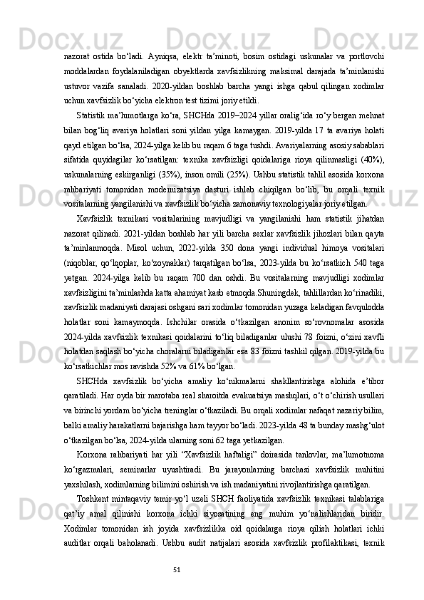 51nazorat   ostida   bo‘ladi.   Ayniqsa,   elektr   ta’minoti,   bosim   ostidagi   uskunalar   va   portlovchi
moddalardan   foydalaniladigan   obyektlarda   xavfsizlikning   maksimal   darajada   ta’minlanishi
ustuvor   vazifa   sanaladi.   2020-yildan   boshlab   barcha   yangi   ishga   qabul   qilingan   xodimlar
uchun xavfsizlik bo‘yicha elektron test tizimi joriy etildi.
Statistik ma’lumotlarga ko‘ra, SHCHda 2019–2024 yillar oralig‘ida  ro‘y bergan mehnat
bilan   bog‘liq   avariya   holatlari   soni   yildan   yilga   kamaygan.   2019-yilda   17   ta   avariya   holati
qayd etilgan bo‘lsa, 2024-yilga kelib bu raqam 6 taga tushdi. Avariyalarning asosiy sabablari
sifatida   quyidagilar   ko‘rsatilgan:   texnika   xavfsizligi   qoidalariga   rioya   qilinmasligi   (40%),
uskunalarning  eskirganligi (35%), inson omili (25%). Ushbu statistik tahlil  asosida korxona
rahbariyati   tomonidan   modernizatsiya   dasturi   ishlab   chiqilgan   bo‘lib,   bu   orqali   texnik
vositalarning yangilanishi va xavfsizlik bo‘yicha zamonaviy texnologiyalar joriy etilgan.
Xavfsizlik   texnikasi   vositalarining   mavjudligi   va   yangilanishi   ham   statistik   jihatdan
nazorat   qilinadi.   2021-yildan   boshlab   har   yili   barcha   sexlar   xavfsizlik   jihozlari   bilan   qayta
ta’minlanmoqda.   Misol   uchun,   2022-yilda   350   dona   yangi   individual   himoya   vositalari
(niqoblar,   qo‘lqoplar,   ko‘zoynaklar)   tarqatilgan   bo‘lsa,   2023-yilda   bu   ko‘rsatkich   540   taga
yetgan.   2024-yilga   kelib   bu   raqam   700   dan   oshdi.   Bu   vositalarning   mavjudligi   xodimlar
xavfsizligini ta’minlashda katta ahamiyat kasb etmoqda.Shuningdek, tahlillardan ko‘rinadiki,
xavfsizlik madaniyati darajasi oshgani sari xodimlar tomonidan yuzaga keladigan favqulodda
holatlar   soni   kamaymoqda.   Ishchilar   orasida   o‘tkazilgan   anonim   so‘rovnomalar   asosida
2024-yilda   xavfsizlik   texnikasi   qoidalarini   to‘liq   biladiganlar   ulushi   78  foizni,   o‘zini   xavfli
holatdan saqlash bo‘yicha choralarni biladiganlar esa 83 foizni tashkil qilgan. 2019-yilda bu
ko‘rsatkichlar mos ravishda 52% va 61% bo‘lgan.
SHCHda   xavfsizlik   bo‘yicha   amaliy   ko‘nikmalarni   shakllantirishga   alohida   e’tibor
qaratiladi. Har oyda bir marotaba real sharoitda evakuatsiya mashqlari, o‘t o‘chirish usullari
va birinchi yordam bo‘yicha treninglar o‘tkaziladi. Bu orqali xodimlar nafaqat nazariy bilim,
balki amaliy harakatlarni bajarishga ham tayyor bo‘ladi. 2023-yilda 48 ta bunday mashg‘ulot
o‘tkazilgan bo‘lsa, 2024-yilda ularning soni 62 taga yetkazilgan.
Korxona   rahbariyati   har   yili   “Xavfsizlik   haftaligi”   doirasida   tanlovlar,   ma’lumotnoma
ko‘rgazmalari,   seminarlar   uyushtiradi.   Bu   jarayonlarning   barchasi   xavfsizlik   muhitini
yaxshilash, xodimlarning bilimini oshirish va ish madaniyatini rivojlantirishga qaratilgan.
Toshkent   mintaqaviy   temir   yo‘l   uzeli   SHCH   faoliyatida   xavfsizlik   texnikasi   talablariga
qat’iy   amal   qilinishi   korxona   ichki   siyosatining   eng   muhim   yo‘nalishlaridan   biridir.
Xodimlar   tomonidan   ish   joyida   xavfsizlikka   oid   qoidalarga   rioya   qilish   holatlari   ichki
auditlar   orqali   baholanadi.   Ushbu   audit   natijalari   asosida   xavfsizlik   profilaktikasi,   texnik 