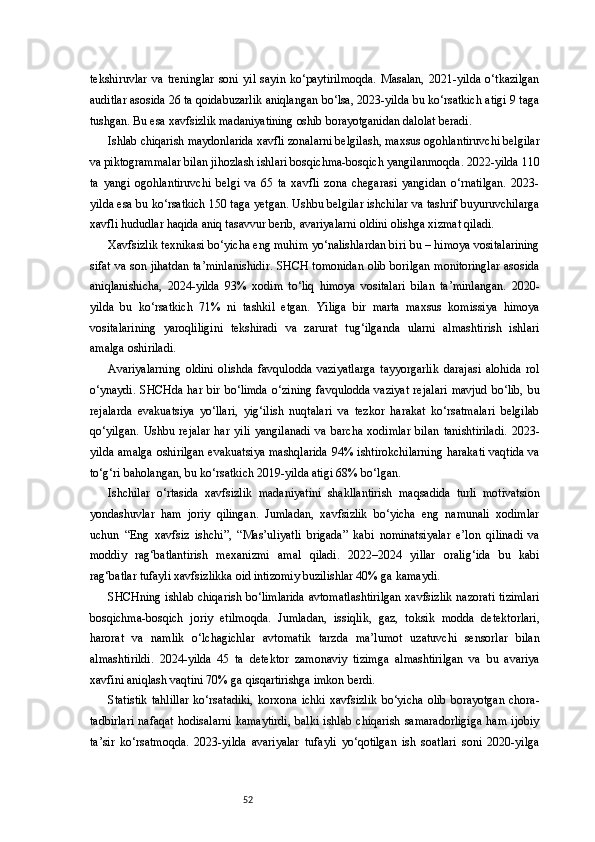 52tekshiruvlar   va   treninglar   soni   yil   sayin   ko‘paytirilmoqda.   Masalan,   2021-yilda   o‘tkazilgan
auditlar asosida 26 ta qoidabuzarlik aniqlangan bo‘lsa, 2023-yilda bu ko‘rsatkich atigi 9 taga
tushgan. Bu esa xavfsizlik madaniyatining oshib borayotganidan dalolat beradi.
Ishlab chiqarish maydonlarida xavfli zonalarni belgilash, maxsus ogohlantiruvchi belgilar
va piktogrammalar bilan jihozlash ishlari bosqichma-bosqich yangilanmoqda. 2022-yilda 110
ta   yangi   ogohlantiruvchi   belgi   va   65   ta   xavfli   zona   chegarasi   yangidan   o‘rnatilgan.   2023-
yilda esa bu ko‘rsatkich 150 taga yetgan. Ushbu belgilar ishchilar va tashrif buyuruvchilarga
xavfli hududlar haqida aniq tasavvur berib, avariyalarni oldini olishga xizmat qiladi.
Xavfsizlik texnikasi bo‘yicha eng muhim yo‘nalishlardan biri bu – himoya vositalarining
sifat va son jihatdan ta’minlanishidir. SHCH tomonidan olib borilgan monitoringlar asosida
aniqlanishicha,   2024-yilda   93%   xodim   to‘liq   himoya   vositalari   bilan   ta’minlangan.   2020-
yilda   bu   ko‘rsatkich   71%   ni   tashkil   etgan.   Yiliga   bir   marta   maxsus   komissiya   himoya
vositalarining   yaroqliligini   tekshiradi   va   zarurat   tug‘ilganda   ularni   almashtirish   ishlari
amalga oshiriladi.
Avariyalarning   oldini   olishda   favqulodda   vaziyatlarga   tayyorgarlik   darajasi   alohida   rol
o‘ynaydi.  SHCHda  har bir  bo‘limda  o‘zining  favqulodda   vaziyat   rejalari   mavjud  bo‘lib,   bu
rejalarda   evakuatsiya   yo‘llari,   yig‘ilish   nuqtalari   va   tezkor   harakat   ko‘rsatmalari   belgilab
qo‘yilgan.   Ushbu   rejalar   har   yili   yangilanadi   va   barcha   xodimlar   bilan   tanishtiriladi.   2023-
yilda amalga oshirilgan evakuatsiya mashqlarida 94% ishtirokchilarning harakati vaqtida va
to‘g‘ri baholangan, bu ko‘rsatkich 2019-yilda atigi 68% bo‘lgan.
Ishchilar   o‘rtasida   xavfsizlik   madaniyatini   shakllantirish   maqsadida   turli   motivatsion
yondashuvlar   ham   joriy   qilingan.   Jumladan,   xavfsizlik   bo‘yicha   eng   namunali   xodimlar
uchun   “Eng   xavfsiz   ishchi”,   “Mas’uliyatli   brigada”   kabi   nominatsiyalar   e’lon   qilinadi   va
moddiy   rag‘batlantirish   mexanizmi   amal   qiladi.   2022–2024   yillar   oralig‘ida   bu   kabi
rag‘batlar tufayli xavfsizlikka oid intizomiy buzilishlar 40% ga kamaydi.
SHCHning ishlab chiqarish bo‘limlarida avtomatlashtirilgan xavfsizlik nazorati tizimlari
bosqichma-bosqich   joriy   etilmoqda.   Jumladan,   issiqlik,   gaz,   toksik   modda   detektorlari,
harorat   va   namlik   o‘lchagichlar   avtomatik   tarzda   ma’lumot   uzatuvchi   sensorlar   bilan
almashtirildi.   2024-yilda   45   ta   detektor   zamonaviy   tizimga   almashtirilgan   va   bu   avariya
xavfini aniqlash vaqtini 70% ga qisqartirishga imkon berdi.
Statistik   tahlillar   ko‘rsatadiki,   korxona   ichki   xavfsizlik   bo‘yicha   olib   borayotgan   chora-
tadbirlari   nafaqat   hodisalarni   kamaytirdi,   balki   ishlab   chiqarish   samaradorligiga   ham   ijobiy
ta’sir   ko‘rsatmoqda.   2023-yilda   avariyalar   tufayli   yo‘qotilgan   ish   soatlari   soni   2020-yilga 
