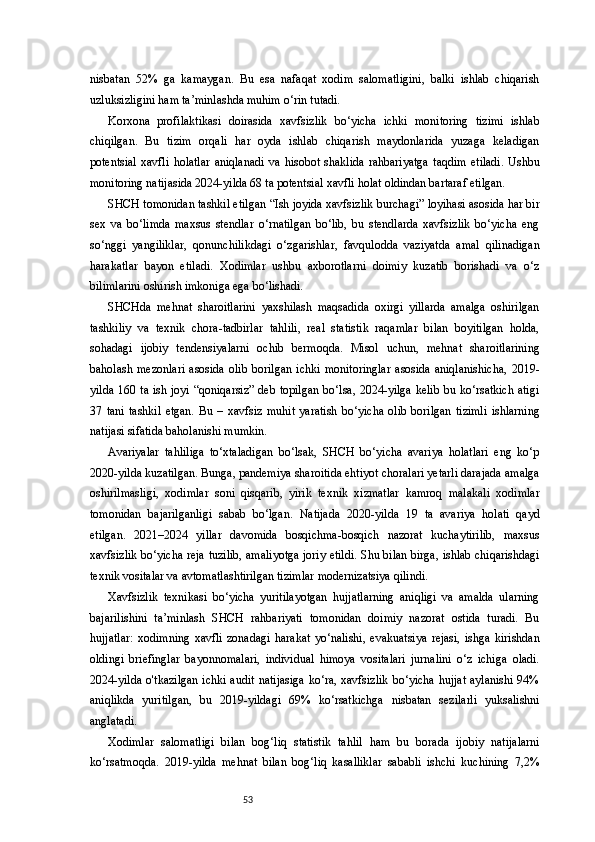 53nisbatan   52%   ga   kamaygan.   Bu   esa   nafaqat   xodim   salomatligini,   balki   ishlab   chiqarish
uzluksizligini ham ta’minlashda muhim o‘rin tutadi.
Korxona   profilaktikasi   doirasida   xavfsizlik   bo‘yicha   ichki   monitoring   tizimi   ishlab
chiqilgan.   Bu   tizim   orqali   har   oyda   ishlab   chiqarish   maydonlarida   yuzaga   keladigan
potentsial   xavfli   holatlar   aniqlanadi   va   hisobot   shaklida   rahbariyatga   taqdim   etiladi.   Ushbu
monitoring natijasida 2024-yilda 68 ta potentsial xavfli holat oldindan bartaraf etilgan.
SHCH tomonidan tashkil etilgan “Ish joyida xavfsizlik burchagi” loyihasi asosida har bir
sex   va   bo‘limda   maxsus   stendlar   o‘rnatilgan   bo‘lib,   bu   stendlarda   xavfsizlik   bo‘yicha   eng
so‘nggi   yangiliklar,   qonunchilikdagi   o‘zgarishlar,   favqulodda   vaziyatda   amal   qilinadigan
harakatlar   bayon   etiladi.   Xodimlar   ushbu   axborotlarni   doimiy   kuzatib   borishadi   va   o‘z
bilimlarini oshirish imkoniga ega bo‘lishadi.
SHCHda   mehnat   sharoitlarini   yaxshilash   maqsadida   oxirgi   yillarda   amalga   oshirilgan
tashkiliy   va   texnik   chora-tadbirlar   tahlili,   real   statistik   raqamlar   bilan   boyitilgan   holda,
sohadagi   ijobiy   tendensiyalarni   ochib   bermoqda.   Misol   uchun,   mehnat   sharoitlarining
baholash   mezonlari   asosida   olib   borilgan   ichki   monitoringlar   asosida   aniqlanishicha,   2019-
yilda 160 ta ish joyi “qoniqarsiz”  deb topilgan bo‘lsa, 2024-yilga kelib bu ko‘rsatkich atigi
37   tani   tashkil   etgan.   Bu   –   xavfsiz   muhit   yaratish   bo‘yicha   olib   borilgan   tizimli   ishlarning
natijasi sifatida baholanishi mumkin.
Avariyalar   tahliliga   to‘xtaladigan   bo‘lsak,   SHCH   bo‘yicha   avariya   holatlari   eng   ko‘p
2020-yilda kuzatilgan. Bunga, pandemiya sharoitida ehtiyot choralari yetarli darajada amalga
oshirilmasligi,   xodimlar   soni   qisqarib,   yirik   texnik   xizmatlar   kamroq   malakali   xodimlar
tomonidan   bajarilganligi   sabab   bo‘lgan.   Natijada   2020-yilda   19   ta   avariya   holati   qayd
etilgan.   2021–2024   yillar   davomida   bosqichma-bosqich   nazorat   kuchaytirilib,   maxsus
xavfsizlik bo‘yicha reja tuzilib, amaliyotga joriy etildi. Shu bilan birga, ishlab chiqarishdagi
texnik vositalar va avtomatlashtirilgan tizimlar modernizatsiya qilindi.
Xavfsizlik   texnikasi   bo‘yicha   yuritilayotgan   hujjatlarning   aniqligi   va   amalda   ularning
bajarilishini   ta’minlash   SHCH   rahbariyati   tomonidan   doimiy   nazorat   ostida   turadi.   Bu
hujjatlar:   xodimning   xavfli   zonadagi   harakat   yo‘nalishi,   evakuatsiya   rejasi,   ishga   kirishdan
oldingi   briefinglar   bayonnomalari,   individual   himoya   vositalari   jurnalini   o‘z   ichiga   oladi.
2024-yilda o'tkazilgan  ichki audit  natijasiga  ko‘ra, xavfsizlik  bo‘yicha hujjat  aylanishi 94%
aniqlikda   yuritilgan,   bu   2019-yildagi   69%   ko‘rsatkichga   nisbatan   sezilarli   yuksalishni
anglatadi.
Xodimlar   salomatligi   bilan   bog‘liq   statistik   tahlil   ham   bu   borada   ijobiy   natijalarni
ko‘rsatmoqda.   2019-yilda   mehnat   bilan   bog‘liq   kasalliklar   sababli   ishchi   kuchining   7,2% 