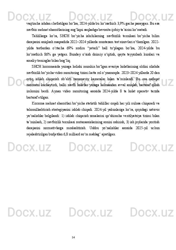 54vaqtincha ishdan chetlatilgan bo‘lsa, 2024-yilda bu ko‘rsatkich 3,9% gacha pasaygan. Bu esa
xavfsiz mehnat sharoitlarining sog‘liqni saqlashga bevosita ijobiy ta’sirini ko‘rsatadi.
Tahlillarga   ko‘ra,   SHCH   bo‘yicha   ishchilarning   xavfsizlik   texnikasi   bo‘yicha   bilim
darajasini aniqlash maqsadida 2022–2024 yillarda muntazam test sinovlari o‘tkazilgan. 2022-
yilda   testlardan   o‘rtacha   69%   xodim   “yetarli”   ball   to‘plagan   bo‘lsa,   2024-yilda   bu
ko‘rsatkich   86%   ga   yetgan.   Bunday   o‘sish   doimiy   o‘qitish,   qayta   tayyorlash   kurslari   va
amaliy treninglar bilan bog‘liq.
SHCH   korxonasida   yuzaga   kelishi   mumkin   bo‘lgan   avariya   holatlarining   oldini   olishda
xavfsizlik bo‘yicha video monitoring tizimi katta rol o‘ynamoqda. 2023–2024 yillarda 20 dan
ortiq   ishlab   chiqarish   ob’ekti   zamonaviy   kameralar   bilan   ta’minlandi.   Bu   esa   nafaqat
nazoratni  kuchaytirdi,  balki  xavfli  holatlar  yuzaga  kelmasidan  avval  aniqlab,  bartaraf  qilish
imkonini   berdi.   Aynan   video   monitoring   asosida   2024-yilda   8   ta   holat   operativ   tarzda
bartaraf etilgan.
Korxona mehnat sharoitlari bo‘yicha statistik tahlillar orqali har yili xulosa chiqaradi va
takomillashtirish   strategiyasini   ishlab   chiqadi.   2024-yil   yakunlariga   ko‘ra,   quyidagi   ustuvor
yo‘nalishlar   belgilandi:   1)   ishlab   chiqarish   zonalarini   qo‘shimcha   ventilyatsiya   tizimi   bilan
ta’minlash, 2) xavfsizlik texnikasi mutaxassislarining sonini oshirish, 3) ish joylarida yoritish
darajasini   normativlarga   moslashtirish.   Ushbu   yo‘nalishlar   asosida   2025-yil   uchun
rejalashtirilgan budjetdan 6,8 milliard so‘m mablag‘ ajratilgan. 