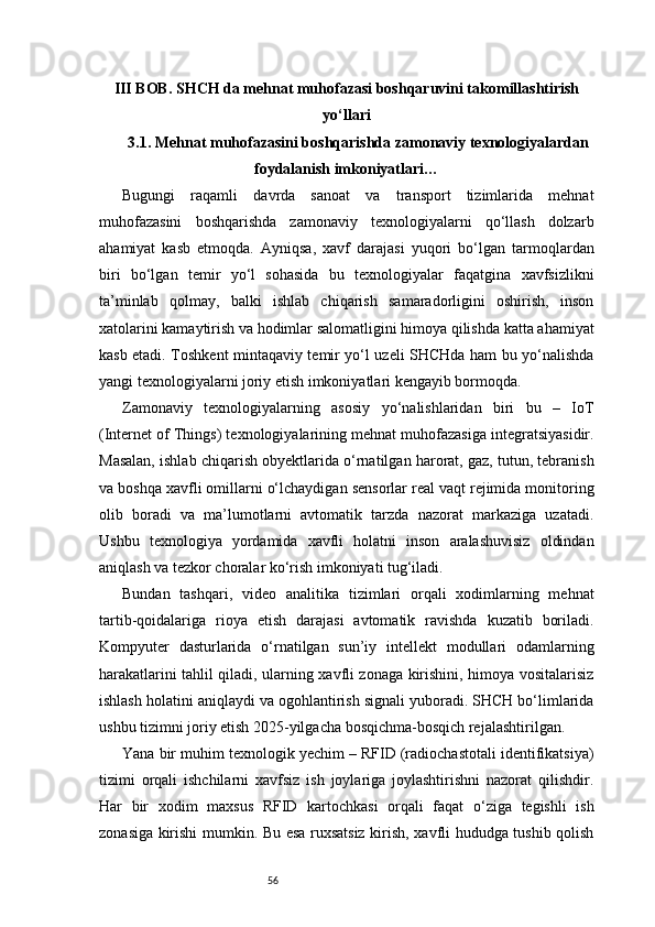 56III BOB. SHCH da mehnat muhofazasi boshqaruvini takomillashtirish
yo‘llari
3.1. Mehnat muhofazasini boshqarishda zamonaviy texnologiyalardan
foydalanish imkoniyatlari …
Bugungi   raqamli   davrda   sanoat   va   transport   tizimlarida   mehnat
muhofazasini   boshqarishda   zamonaviy   texnologiyalarni   qo‘llash   dolzarb
ahamiyat   kasb   etmoqda.   Ayniqsa,   xavf   darajasi   yuqori   bo‘lgan   tarmoqlardan
biri   bo‘lgan   temir   yo‘l   sohasida   bu   texnologiyalar   faqatgina   xavfsizlikni
ta’minlab   qolmay,   balki   ishlab   chiqarish   samaradorligini   oshirish,   inson
xatolarini kamaytirish va hodimlar salomatligini himoya qilishda katta ahamiyat
kasb etadi. Toshkent mintaqaviy temir yo‘l uzeli SHCHda ham bu yo‘nalishda
yangi texnologiyalarni joriy etish imkoniyatlari kengayib bormoqda.
Zamonaviy   texnologiyalarning   asosiy   yo‘nalishlaridan   biri   bu   –   IoT
(Internet of Things) texnologiyalarining mehnat muhofazasiga integratsiyasidir.
Masalan, ishlab chiqarish obyektlarida o‘rnatilgan harorat, gaz, tutun, tebranish
va boshqa xavfli omillarni o‘lchaydigan sensorlar real vaqt rejimida monitoring
olib   boradi   va   ma’lumotlarni   avtomatik   tarzda   nazorat   markaziga   uzatadi.
Ushbu   texnologiya   yordamida   xavfli   holatni   inson   aralashuvisiz   oldindan
aniqlash va tezkor choralar ko‘rish imkoniyati tug‘iladi.
Bundan   tashqari,   video   analitika   tizimlari   orqali   xodimlarning   mehnat
tartib-qoidalariga   rioya   etish   darajasi   avtomatik   ravishda   kuzatib   boriladi.
Kompyuter   dasturlarida   o‘rnatilgan   sun’iy   intellekt   modullari   odamlarning
harakatlarini tahlil qiladi, ularning xavfli zonaga kirishini, himoya vositalarisiz
ishlash holatini aniqlaydi va ogohlantirish signali yuboradi. SHCH bo‘limlarida
ushbu tizimni joriy etish 2025-yilgacha bosqichma-bosqich rejalashtirilgan.
Yana bir muhim texnologik yechim – RFID (radiochastotali identifikatsiya)
tizimi   orqali   ishchilarni   xavfsiz   ish   joylariga   joylashtirishni   nazorat   qilishdir.
Har   bir   xodim   maxsus   RFID   kartochkasi   orqali   faqat   o‘ziga   tegishli   ish
zonasiga kirishi mumkin. Bu esa ruxsatsiz kirish, xavfli hududga tushib qolish 
