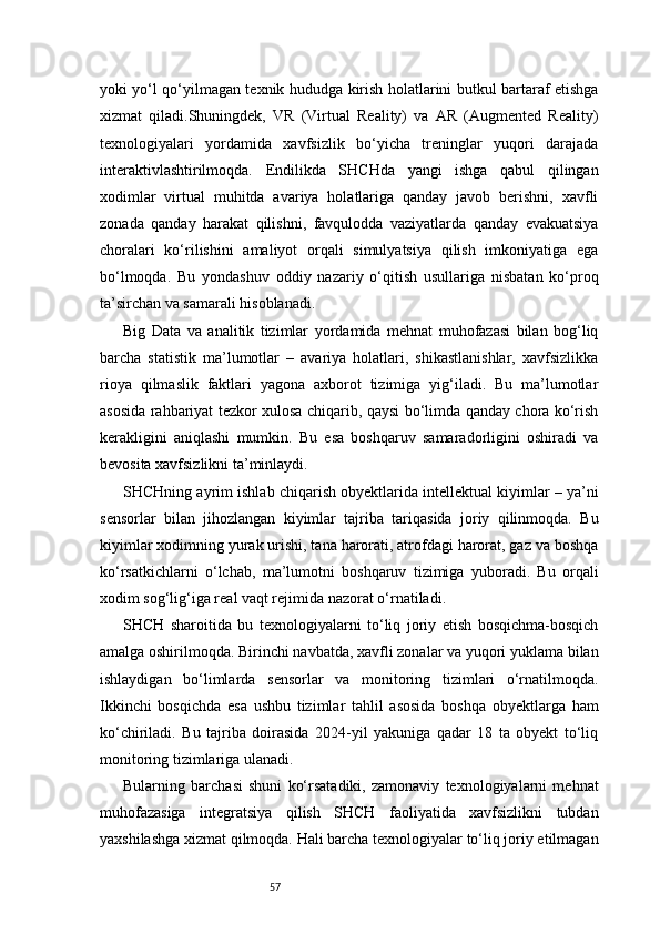 57yoki yo‘l qo‘yilmagan texnik hududga kirish holatlarini butkul bartaraf etishga
xizmat   qiladi.Shuningdek,   VR   (Virtual   Reality)   va   AR   (Augmented   Reality)
texnologiyalari   yordamida   xavfsizlik   bo‘yicha   treninglar   yuqori   darajada
interaktivlashtirilmoqda.   Endilikda   SHCHda   yangi   ishga   qabul   qilingan
xodimlar   virtual   muhitda   avariya   holatlariga   qanday   javob   berishni,   xavfli
zonada   qanday   harakat   qilishni,   favqulodda   vaziyatlarda   qanday   evakuatsiya
choralari   ko‘rilishini   amaliyot   orqali   simulyatsiya   qilish   imkoniyatiga   ega
bo‘lmoqda.   Bu   yondashuv   oddiy   nazariy   o‘qitish   usullariga   nisbatan   ko‘proq
ta’sirchan va samarali hisoblanadi.
Big   Data   va   analitik   tizimlar   yordamida   mehnat   muhofazasi   bilan   bog‘liq
barcha   statistik   ma’lumotlar   –   avariya   holatlari,   shikastlanishlar,   xavfsizlikka
rioya   qilmaslik   faktlari   yagona   axborot   tizimiga   yig‘iladi.   Bu   ma’lumotlar
asosida rahbariyat tezkor xulosa chiqarib, qaysi bo‘limda qanday chora ko‘rish
kerakligini   aniqlashi   mumkin.   Bu   esa   boshqaruv   samaradorligini   oshiradi   va
bevosita xavfsizlikni ta’minlaydi.
SHCHning ayrim ishlab chiqarish obyektlarida intellektual kiyimlar – ya’ni
sensorlar   bilan   jihozlangan   kiyimlar   tajriba   tariqasida   joriy   qilinmoqda.   Bu
kiyimlar xodimning yurak urishi, tana harorati, atrofdagi harorat, gaz va boshqa
ko‘rsatkichlarni   o‘lchab,   ma’lumotni   boshqaruv   tizimiga   yuboradi.   Bu   orqali
xodim sog‘lig‘iga real vaqt rejimida nazorat o‘rnatiladi.
SHCH   sharoitida   bu   texnologiyalarni   to‘liq   joriy   etish   bosqichma-bosqich
amalga oshirilmoqda. Birinchi navbatda, xavfli zonalar va yuqori yuklama bilan
ishlaydigan   bo‘limlarda   sensorlar   va   monitoring   tizimlari   o‘rnatilmoqda.
Ikkinchi   bosqichda   esa   ushbu   tizimlar   tahlil   asosida   boshqa   obyektlarga   ham
ko‘chiriladi.   Bu   tajriba   doirasida   2024-yil   yakuniga   qadar   18   ta   obyekt   to‘liq
monitoring tizimlariga ulanadi.
Bularning   barchasi   shuni   ko‘rsatadiki,   zamonaviy   texnologiyalarni   mehnat
muhofazasiga   integratsiya   qilish   SHCH   faoliyatida   xavfsizlikni   tubdan
yaxshilashga xizmat qilmoqda. Hali barcha texnologiyalar to‘liq joriy etilmagan 