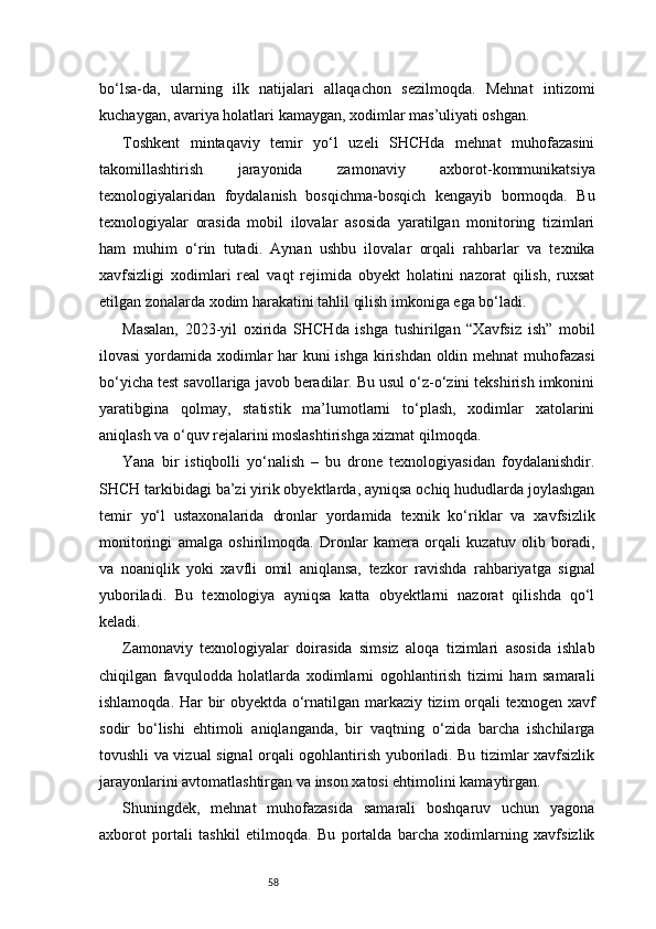 58bo‘lsa-da,   ularning   ilk   natijalari   allaqachon   sezilmoqda.   Mehnat   intizomi
kuchaygan, avariya holatlari kamaygan, xodimlar mas’uliyati oshgan.
Toshkent   mintaqaviy   temir   yo‘l   uzeli   SHCHda   mehnat   muhofazasini
takomillashtirish   jarayonida   zamonaviy   axborot-kommunikatsiya
texnologiyalaridan   foydalanish   bosqichma-bosqich   kengayib   bormoqda.   Bu
texnologiyalar   orasida   mobil   ilovalar   asosida   yaratilgan   monitoring   tizimlari
ham   muhim   o‘rin   tutadi.   Aynan   ushbu   ilovalar   orqali   rahbarlar   va   texnika
xavfsizligi   xodimlari   real   vaqt   rejimida   obyekt   holatini   nazorat   qilish,   ruxsat
etilgan zonalarda xodim harakatini tahlil qilish imkoniga ega bo‘ladi.
Masalan,   2023-yil   oxirida   SHCHda   ishga   tushirilgan   “Xavfsiz   ish”   mobil
ilovasi  yordamida xodimlar  har  kuni  ishga kirishdan oldin mehnat muhofazasi
bo‘yicha test savollariga javob beradilar. Bu usul o‘z-o‘zini tekshirish imkonini
yaratibgina   qolmay,   statistik   ma’lumotlarni   to‘plash,   xodimlar   xatolarini
aniqlash va o‘quv rejalarini moslashtirishga xizmat qilmoqda.
Yana   bir   istiqbolli   yo‘nalish   –   bu   drone   texnologiyasidan   foydalanishdir.
SHCH tarkibidagi ba’zi yirik obyektlarda, ayniqsa ochiq hududlarda joylashgan
temir   yo‘l   ustaxonalarida   dronlar   yordamida   texnik   ko‘riklar   va   xavfsizlik
monitoringi   amalga   oshirilmoqda.   Dronlar   kamera   orqali   kuzatuv   olib   boradi,
va   noaniqlik   yoki   xavfli   omil   aniqlansa,   tezkor   ravishda   rahbariyatga   signal
yuboriladi.   Bu   texnologiya   ayniqsa   katta   obyektlarni   nazorat   qilishda   qo‘l
keladi.
Zamonaviy   texnologiyalar   doirasida   simsiz   aloqa   tizimlari   asosida   ishlab
chiqilgan   favqulodda   holatlarda   xodimlarni   ogohlantirish   tizimi   ham   samarali
ishlamoqda. Har bir obyektda o‘rnatilgan markaziy tizim orqali texnogen xavf
sodir   bo‘lishi   ehtimoli   aniqlanganda,   bir   vaqtning   o‘zida   barcha   ishchilarga
tovushli va vizual signal orqali ogohlantirish yuboriladi. Bu tizimlar xavfsizlik
jarayonlarini avtomatlashtirgan va inson xatosi ehtimolini kamaytirgan.
Shuningdek,   mehnat   muhofazasida   samarali   boshqaruv   uchun   yagona
axborot   portali   tashkil   etilmoqda.   Bu   portalda   barcha   xodimlarning   xavfsizlik 